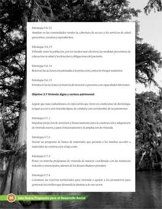 Estrategia3.6.12
Ampliar en las comunidades rurales la cobertura de acceso a los servicios de salud
preventiva, curativayreproductiva.
Estrategia 3.6.13
Difundir entre la población, por los medios más efectivos, las medidas preventivas de
educaciónensaludylosderechosyobligacionesdelpaciente.
Estrategia3.6.14
Reforzarlasaccionesencaminadasalaproteccióncontralosriesgossanitarios.
Estrategia3.6.15
Fortalecerlasaccionesenmateriadeatenciónapersonasconcapacidadesdiferentes.
Objetivo 3.7 Vivienda digna y certeza patrimonial
Lograr que más coahuilenses, en especial los que viven en condiciones de desventaja,
tenganaccesoaunaviviendadigna,decalidadyconcertidumbredesupatrimonio.
Estrategia3.7.1
Impulsar proyectos de inversión y financiamiento para la construcción y adquisición
deviviendanueva, yparaelmejoramientoylaampliacióndevivienda.
Estrategia3.7.2
Iniciar un programa de banco de materiales que permita a las familias acceder a
materialesdeconstrucciónabajocosto.
Estrategia3.7.3
Poner en marcha programas de vivienda de manera coordinada con las instancias
federalesymunicipales,ademásdelosdesarrolladoresprivados.
Estrategia3.7.4
Constituir las reservas territoriales para vivienda y apoyar a los promotores para
gestionarloscréditosquedemandaladinámicadeestesector.
96 Una Nueva Propuesta para el Desarrollo Social
 