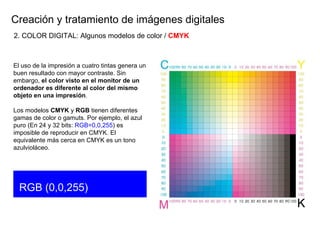 Creaci ón y tratamiento de imágenes digitales El uso de la impresión a cuatro tintas genera un buen resultado con mayor contraste. Sin embargo,  el color visto en el monitor de un ordenador es diferente al color del mismo objeto en una impresión . Los modelos  CMYK  y  RGB  tienen diferentes gamas de color o gamuts. Por ejemplo, el azul  puro (En 24 y 32 bits:  RGB=0,0,255 ) es imposible de reproducir en CMYK. El equivalente más cerca en CMYK es un tono azulvioláceo. RGB (0,0,255) 2. COLOR DIGITAL: Algunos modelos de color /  CMYK 