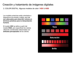 Creaci ón y tratamiento de imágenes digitales Los modelos anteriores están orientados a dispositivos de entrada o salida, pero  no son adecuados para describir colores en t érminos prácticos para la interpretación humana . El modelo  HSV  se define a partir del modelo  RGB , pero especifican los colores utilizando coordenadas relacionadas con  atributos perceptuales  de los colores. 2. COLOR DIGITAL: Algunos modelos de color /  HSV   ó   HSB 