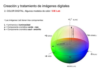 Creaci ón y tratamiento de imágenes digitales Las imágenes Lab tienen tres componentes: L  = luminancia o  luminosidad a  = Componente cromática  verde - rojo b  = Componente cromática  azul - amarillo 2. COLOR DIGITAL: Algunos modelos de color /  CIE Lab 