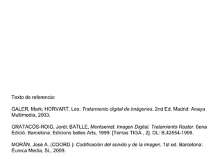 Texto de referencia: GALER, Mark; HORVART, Les:  Tratamiento digital de imágenes . 2nd Ed. Madrid: Anaya Multimedia, 2003. GRATACÓS-ROIG, Jordi; BATLLE, Montserrat:  Imagen Digital. Tratamiento Raster . 6ena Edició. Barcelona: Edicions belles Arts, 1999. [Temas TIGA , 2]. DL: B.42554-1999. MORÁN, José A. (COORD.):  Codificación del sonido y de la imagen . 1st ed. Barcelona: Eureca Media, SL, 2009. 