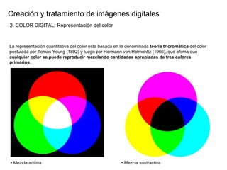Creaci ón y tratamiento de imágenes digitales La representaci ón cuantitativa del color esta basada en la denominada  teoría tricromática  del color postulada por Tomas Young (1802) y luego por Hermann von Helmohltz (1966), que afirma que  cualquier color se puede reproducir mezclando cantidades apropiadas de tres colores primarios . Mezcla aditiva Mezcla sustractiva 2. COLOR DIGITAL: Representaci ón del color 