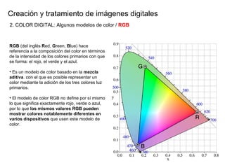 Creaci ón y tratamiento de imágenes digitales RGB  (del inglés  R ed,  G reen,  B lue) hace referencia a la composición del color en términos de la intensidad de los colores primarios con que se forma: el rojo, el verde y el azul.  Es un modelo de color basado en la  mezcla aditiva . con el que es posible representar un color mediante la adición de los tres colores luz primarios.  El modelo de color RGB no define por sí mismo lo que significa exactamente rojo, verde o azul, por lo que  los mismos valores RGB pueden mostrar colores notablemente diferentes en varios dispositivos  que usen este modelo de color. 2. COLOR DIGITAL: Algunos modelos de color /  RGB 