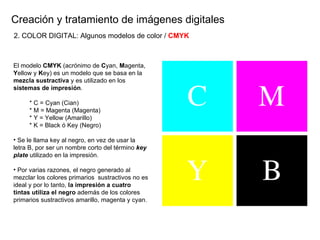 Creaci ón y tratamiento de imágenes digitales El modelo  CMYK  (acrónimo de  C yan,  M agenta,  Y ellow y  K ey) es un modelo que se basa en la  mezcla sustractiva  y es utilizado en los  sistemas de impresi ón . * C = Cyan (Cian) * M = Magenta (Magenta) * Y = Yellow (Amarillo) * K = Black ó Key (Negro) Se le llama key al negro, en vez de usar la letra B, por ser un nombre corto del término  key plate  utilizado en la impresión. Por varias razones, el negro generado al mezclar los colores primarios  sustractivos no es ideal y por lo tanto,  la impresión a cuatro tintas utiliza el negro  además de los colores primarios sustractivos amarillo, magenta y cyan.   2. COLOR DIGITAL: Algunos modelos de color /  CMYK 