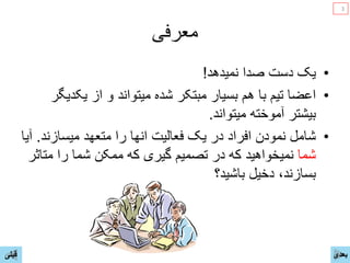 ‫ﻣﻌﺮﻓﯽ‬
•‫ﻳﮏ‬‫ﻧﻣﻳﺩﻫﺩ‬ ‫ﺻﺩﺍ‬ ‫ﺩﺳﺕ‬!
•‫ﻳﮑﺩﻳﮕﺭ‬ ‫ﺍﺯ‬ ‫ﻭ‬ ‫ﻣﻳﺗﻭﺍﻧﺩ‬ ‫ﺷﺩﻩ‬ ‫ﻣﺑﺗﮑﺭ‬ ‫ﺑﺳﻳﺎﺭ‬ ‫ﻫﻡ‬ ‫ﺑﺎ‬ ‫ﺗﻳﻡ‬ ‫ﺍﻋﺿﺎ‬
‫ﻣﻳﺗﻭﺍﻧﺩ‬ ‫ﺁﻣﻭﺧﺗﻪ‬ ‫ﺑﻳﺷﺗﺭ‬.
•‫ﻣﻳﺳﺎﺯﻧﺩ‬ ‫ﻣﺗﻌﻬﺩ‬ ‫ﺭﺍ‬ ‫ﺍﻧﻬﺎ‬ ‫ﻓﻌﺎﻟﻳﺕ‬ ‫ﻳﮏ‬ ‫ﺩﺭ‬ ‫ﺍﻓﺭﺍﺩ‬ ‫ﻧﻣﻭﺩﻥ‬ ‫ﺷﺎﻣﻝ‬.‫ﺁﻳﺎ‬
‫ﺷﻣﺎ‬‫ﻣﺗﺎﺛﺭ‬ ‫ﺭﺍ‬ ‫ﺷﻣﺎ‬ ‫ﻣﻣﮑﻥ‬ ‫ﮐﻪ‬ ‫ﮔﻳﺭی‬ ‫ﺗﺻﻣﻳﻡ‬ ‫ﺩﺭ‬ ‫ﮐﻪ‬ ‫ﻧﻣﻳﺧﻭﺍﻫﻳﺩ‬
‫ﺑﺎﺷﻳﺩ؟‬ ‫ﺩﺧﻳﻝ‬ ،‫ﺑﺳﺎﺯﻧﺩ‬
‫ﻗﺑﻠﯽ‬ ‫ﺑﻌﺩی‬
3
 