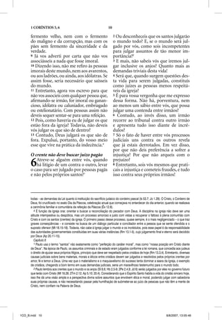 1 CORÍNTIOS 5, 6                                                 10

      fermento velho, nem com o fermento                                    2 Ou desconheceis que os santos julgarão
      do maligno e da corrupção, mas com os                                 o mundo todo? E, se o mundo será jul-
      pães sem fermento da sinceridade e da                                 gado por vós, como sois incompetentes
      verdade.                                                              para julgar assuntos de tão menor im-
      9 Já vos adverti por carta que não vos                                portância?2
      associásseis a nada que fosse imoral.                                 3 E mais, não sabeis vós que iremos jul-
      10 Dizendo isso, não me reﬁro às pessoas                              gar inclusive os anjos? Quanto mais as
      imorais deste mundo, nem aos avarentos,                               demandas triviais desta vida!
      ou aos ladrões, ou ainda, aos idólatras. Se                           4 Será que, quando surgem questões des-
      assim fosse, seria necessário que saísseis                            ta vida para serem julgadas, constituís
      do mundo.                                                             como juízes as pessoas menos respeitá-
      11 Entretanto, agora vos escrevo para que                             veis da igreja?
                                                                                     g j
      não vos associeis com qualquer pessoa que,                            5 É para vossa vergonha que me expresso
      aﬁrmando-se irmão, for imoral ou ganan-                               dessa forma. Não há, porventura, nem
      cioso, idólatra ou caluniador, embriagado                             ao menos um sábio entre vós, que possa
      ou estelionatário. Com pessoas assim não                              julgar uma contenda entre irmãos?
      deveis sequer sentar-se para uma refeição.                            6 Contudo, ao invés disso, um irmão
      12 Pois, como haveria eu de julgar os que                             recorre ao tribunal contra outro irmão
      estão fora da igreja? Todavia, não deveis                             e apresenta tudo isso diante de incré-
      vós julgar os que são de dentro?                                      dulos?
      13 Contudo, Deus julgará os que são de                                7 Só o fato de haver entre vós processos
      fora. Expulsai, portanto, do vosso meio                               judiciais uns contra os outros revela
      esse que vive na prática da indecência.4                              que já estais derrotados. Em vez disso,
                                                                            por que não deis preferência a sofrer a
      O crente não deve buscar juízo pagão                                  injustiça? Por que não arqueis com o

      6  Atreve-se alguém entre vós, quando
         há litígio de um contra o outro, levar
      o caso para ser julgado por pessoas pagãs
                                                                            prejuízo?
                                                                            8 Entretanto, sois vós mesmos que prati-
                                                                            cais a injustiça e cometeis fraudes, e tudo
      e não pelos próprios santos?1                                         isso contra seus próprios irmãos!



      todas – as demandas da Lei quanto à instituição do sacrifício judaico do cordeiro pascal (Is 53.7; Jo 1.29). O Cristo, o Cordeiro de
      Deus, foi crucificado no exato Dia da Páscoa, celebração anual que começava no entardecer do dia anterior, quando se realizava
      a cerimônia familiar e comunitária da refeição da Páscoa (Êx 12.8).
         4 É função da Igreja orar, orientar e buscar a reconciliação do pecador com Deus. A disciplina na igreja não deve ser uma
      atitude intempestiva ou despótica, mas um processo amoroso e justo com vistas a recuperar o faltoso à plena comunhão com
      Cristo e com os santos (crentes) da igreja. O primeiro passo desse processo, quase sempre, é o mais negligenciado – o que traz
      graves conseqüências – e consiste na busca de um diálogo particular e conciliador entre a pessoa que se sente ofendida e o
      suposto ofensor (Mt 18.15-18). Todavia, não cabe à Igreja julgar o mundo e os incrédulos, pois esse papel é da responsabilidade
      das autoridades governamentais constituídas em suas várias instâncias (Rm 13.1-5), cujo julgamento final e eterno será decidido
      por Deus (Ap 20.11-15).
         Capítulo 6
         1 Paulo usa o termo “santos” não exatamente como “perfeição do caráter moral”, mas como “nossa posição em Cristo diante
      de Deus”. Na época de Paulo, os assuntos criminais e de estado eram julgados conforme a lei romana, que concedia aos judeus
      o direito de ajuizar seus próprios litígios, princípio que deve ser respeitado pelos cristãos de hoje (Rm 13.3,4). Entretanto, diversas
      causas judiciais sobre bens materiais, morais e éticos entre cristãos devem ser julgados e resolvidos pelos próprios crentes por
      amor, fé e temor a Deus. Uma vez que o materialismo e o maquiavelismo do sucesso tenta dominar a seara da Igreja, o exemplo
      de cristãos, chegando a bom termo em suas demandas judiciais, seria um maravilhoso testemunho para o mundo todo.
         2 Paulo lembra aos crentes que o mundo e os anjos (Sl 8.6; Hb 2.5-9; 2Pe 2.4,9; Jd 6) serão julgados por eles no governo futuro
      que terão com Cristo (Mt 19.28; 2Tm 2.12; Ap 5.10; 20.4). Considerando que o Espírito Santo habita a vida do cristão sincero hoje,
      isso lhe dá uma visão ampla e a perspectiva divina sobre assuntos que envolvem ética e moral, podendo julgar com sabedoria
      suas próprias causas, e não necessitando passar pela humilhação de submeter-se ao juízo de pessoas que não têm a mente de
      Cristo, nem confiam na Palavra de Deus.




1CO_B.indd 10                                                                                                            8/8/2007, 13:05:46
 