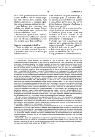 11                                           1 CORÍNTIOS 6

       9 Não sabeis que os injustos não herdarão                          13 Os alimentos são para o estômago e
       o Reino de Deus? Não vos deixem enga-                              o estômago, para os alimentos. Deus,
       nar: nem imorais, nem idólatras, nem                               no entanto, destruirá tanto um quanto
       adúlteros, nem os que se entregam a prá-                           o outro. Mas o corpo não é para servir
       ticas homossexuais de qualquer espécie,                            à imoralidade, e sim para o Senhor; e o
       10 nem ladrões, nem avarentos, nem                                 Senhor, para o corpo.5
       viciados em álcool ou outras drogas,                               14 Por seu poder, Deus ressuscitou o Se-
       nem caluniadores, nem estelionatários                              nhor e, igualmente, nos ressuscitará.
       herdarão o Reino de Deus.3                                         15 Não sabeis que os vossos corpos são
       11 Assim fostes alguns de vós. Contudo,                            membros de Cristo? Tomarei eu os
       vós fostes lavados, santiﬁcados e justiﬁ-                          membros de Cristo e os unirei a uma
       cados em o Nome do Senhor Jesus Cristo                             prostituta? De forma alguma!
       e no Espírito Santo do nosso Deus!                                 16 Ou não é de vosso conhecimento que
                                                                          quem se une a uma prostituta torna-se
       Nosso corpo é santuário de Deus                                    um corpo com ela? Porquanto está escri-
       12 Todas as coisas me são permitidas,                              to: “Os dois serão uma só carne”.6
       mas nem todas são saudáveis. Tudo me é                             17 Entretanto, aquele que se une ao Se-
       lícito realizar, mas eu não permitirei que                         nhor é um só espírito com Ele!
       nada me domine.4                                                   18 Fugi, portanto, da imoralidade sexual.



          3 O Reino de Deus é herdado mediante o novo nascimento em Cristo (Jo 3.3-5; Mt 5.1; Rm 4.13). Toda pessoa que
       verdadeiramente recebeu o Espírito Santo em seu coração tem a mente de Cristo e será controlada por Deus em seus
       pensamentos, motivações e realizações. Essa não é uma tarefa fácil nem automática, porquanto Deus não priva o ser humano
       do livre arbítrio que lhe concedeu. O “Eu” humano luta contra o Espírito de Deus, pois ambos caminham em direções opostas
       (Rm 7.19). No entanto, a vitória do cristão sobre suas próprias inclinações naturais é certa (1Co 15.57). Cabe ao crente entregar-
       se em plena confiança aos cuidados do Senhor e experimentar o poder de Deus na transformação de seus traços nocivos de
       caráter e personalidade. Não há nada que a presença de Cristo não possa curar ou mudar para melhor. A razão básica de todo
       pecado e atitude contrária aos padrões morais e santos de Deus é a idolatria. Uma pessoa sempre se submeterá com prazer ao
       seu maior amor. Se nosso maior e mais importante amor não for o Senhor, seremos idólatras e, de alguma forma, passaremos a
       servir ao deus que escolhemos. Paulo fala de todo o tipo de imoralidade e coloca, no mesmo nível, os homossexuais, adúlteros,
       mentirosos, viciados, de forma geral, enganadores e fofoqueiros. Cada um desses grupos cultua um deus particular e precisa se
       converter dos seus maus caminhos (1Rs 8.35,47; 2Cr 6.24,26; 7.14; 30.9; Ne 1.9; Jr 18.8,11; Lc 1.16; At 3.19; 14.15; 26.18; 28.27;
       1Pe 2.25). Não é de hoje que a sociedade é tentada a levar as pessoas à imoralidade sexual e ao “deus do prazer” (hedonismo e
       egocentrismo). Os antigos gregos pagãos já difundiam a idéia de um “terceiro sexo”, uma mistura entre os atributos masculinos e
       femininos que dariam origem a um “homem mais sensível e amável” e a uma “mulher mais racional e competitiva”, personalidades
       altamente requeridas pelo mercado capitalista e difundidas pela mídia em todo o mundo atual. No templo de Afrodite em Corinto,
       a prostituição fazia parte do culto pagão, o que conferia a esse pecado um tom de mistério e certa divinização, bem ao gosto
       dos hipócritas que sempre buscam uma boa justificativa para seus atos egoístas e contrários à vontade de Deus (Rm 1.16-
       32). Parentes, amigos e a Igreja devem orar a Deus especialmente pela conversão dessas pessoas, que certamente sofrem
       escravizadas pelo Diabo. Orientar sempre com paciência, firmeza e amor; jamais esquecendo, entretanto, que a conversão é um
       dom de Deus a seu tempo, nós – como crentes - somente podemos testemunhar da graça que já recebemos.
          4 Os gregos sempre se consideraram semideuses, especialmente em Corinto, a maior e mais cosmopolita das cidades gregas
       na época de Paulo. Assim, a liberdade para os gregos era parte do fato de se acharem “filhos dos deuses”. Era comum dizerem:
       “tudo me é lícito!”, numa demonstração de certa arrogância. Paulo, entretanto, complementa o pensamento com uma frase de
       grande sabedoria, bem ao estilo grego: “mas nem tudo é realmente proveitoso ou útil”. Um direito transforma-se num erro (peca-
       do) se prejudica – de alguma forma – outra pessoa ou a nós mesmos.
          5 O destino final e glorioso para nosso corpo é ser absolutamente transformado (15.42; Rm 8.11). Paulo destaca que tudo nessa
       vida é transitório, tanto o corpo quanto os alimentos; entretanto, alerta para a necessidade de darmos muita importância ao que
       fazemos por meio do corpo; que não é para ser usado como um parque de diversões sexuais, mas como elemento fundamental
       de uma celebração de compromisso, prazer e fidelidade entre duas pessoas que se casam para se amarem por toda a vida (Hb
       13.4). Muitos casais têm sérios problemas conjugais por levarem para dentro de seus lares fantasias sexuais promovidas pela
       mídia e por um sistema mercantilista cada vez mais agressivo, pois um mundo desestruturado e sem limites é mais consumista
       e lucrativo para alguns.
          6 Paulo ressalta o grande valor que Deus atribui ao corpo humano, especialmente dos salvos, e, por isso, cita o fato de Deus
       haver ressuscitado o corpo de Cristo e, em futuro iminente, os corpos de todos os crentes (15.51-53; 1Ts 4.16,17). Um corpo
       destinado à ressurreição não deve se autodestruir pela compulsão sexual, drogas, desregramentos alimentares, autoflagelos,
       amarguras, iras e maledicências de todos os tipos (Ef 4.26; Fl 3; 1Tm 3.2,11).




1CO_B.indd 11                                                                                                       8/8/2007, 13:05:47
 