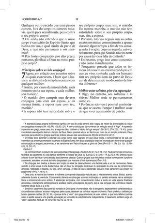 1 CORÍNTIOS 6, 7                                              12

      Qualquer outro pecado que uma pessoa                               seu próprio corpo, mas, sim, o marido.
      comete, fora do corpo os comete; toda-                             Da mesma maneira, o marido não tem
      via, quem peca sexualmente, peca contra                            autoridade sobre o seu próprio corpo,
      o seu próprio corpo.7                                              mas, sim, a esposa.
      19 Ou ainda não entendeis que o vosso                              5 Portanto, não vos negueis um ao outro,
      corpo é santuário do Espírito Santo, que                           exceto por mútuo consentimento, e apenas
      habita em vós, o qual tendes da parte de                           durante algum tempo, a ﬁm de vos consa-
      Deus, e que não pertenceis a vós mes-                              grardes à oração. Logo em seguida, uni-vos
      mos?                                                               novamente, para que Satanás não vos tente
      20 Pois fostes comprados por alto preço;                           por causa da vossa falta de controle.3
      portanto, gloriﬁcai a Deus no vosso pró-                           6 Entretanto, prego isso como concessão
      prio corpo.8                                                       e não como mandamento.
                                                                         7 Porquanto gostaria que todos os ho-
      Princípios sobre a vida conjugal                                   mens estivessem na mesma condição em

      7  Agora, em relação aos assuntos sobre
         os quais escrevestes, é bom que o ho-
      mem se abstenha de relações sexuais com
                                                                         que eu vivo, contudo, cada ser humano
                                                                         tem seu próprio dom da parte de Deus;
                                                                         um de determinado modo, outro de for-
      qualquer mulher.                                                   ma diferente.4
      2 Porém, por causa da imoralidade, cada
      homem tenha sua esposa, e cada mulher,                             Melhor estar solteiro, pior é a separação
      seu marido.1                                                       8 Digo, no entanto, aos solteiros e às
      3 O marido deve cumprir seus deveres                               viúvas: Melhor seria se permanecestes
      conjugais para com sua esposa, e, da                               como eu.
      mesma forma, a esposa para com seu,                                9 Porém, se não vos é possível controlar-
      marido.2                                                           se, que se casem. Porque é melhor casar
      4 A esposa não tem autoridade sobre o                              do que viver queimando de paixão.


         7 A expressão grega original kollõmenos significa um tipo de união perene, leal e capaz de resistir às diversidades da vida e
      aos desgastes do tempo (Mt 19.5; Mc 10.8; Ef 5.31). A melhor saída para os momentos de tentação sexual é “fugir”. A expressão
      imperativa em grego, nesse caso, traz a seguinte idéia: “cultivem o hábito de fugir sempre” (Gn 39.12; 2Tm 2.22; 1Ts 4.3), pois a
      imoralidade sexual pode destruir o templo de Deus. Não é possível adorar ao Senhor por meio de um templo profanado. Paulo
      aproveita para advertir os gregos quanto as práticas sexuais das sacerdotisas de Afrodite em Corinto (3.17).
         8 O cristão deve aprender a valorizar seu corpo como lugar sagrado em que Deus reside, e conscientizar-se de que, por
      intermédio da presença amorosa e poderosa do Espírito Santo, tem à sua disposição todos os recursos para livrar-se de qualquer
      escravização ou engano pecaminoso, e se transformar em Pedra Viva para a glória de Deus (Rm 8.5-11; 1Pe 2.9; 1Jo 1.9; Rm
      6.12,13; Cl 3.17).
         Capítulo 7
         1 Os coríntios tinham o costume de fazer perguntas embaraçosas a Paulo (7.25; 8.1; 12.1; 16.1,12). Paulo sempre se pronunciou
      favorável ao casamento e à vida familiar conforme a vontade de Deus (Ef 5.22-33; Cl 3.18,19; 1Tm 3.2,12; 5.14). Ensinou que o
      celibato é dom de Deus e uma decisão absolutamente pessoal. Quando grupos auto-intitulados cristãos começassem a proibir o
      casamento, este seria um sinal do início da apostasia que marcaria o final dos tempos (1Tm 4.1-3).
         2 Os cônjuges têm direitos e deveres em função do ideal de desenvolverem uma família sadia e um lar harmonioso. Neste
      sentido, o amor sexual é uma dívida mútua, não um favor ou obrigação contratual. É a expressão de uma vida de compromisso
      amoroso, fidelidade e respeito, ou seja, amor conjugal. A idéia de que a abstenção sexual é mais santa tem sua origem no
      paganismo (1Pe 3.7; Hb 13.4).
         3 Deus criou a maioria dos homens e mulheres com grande disposição natural para o relacionamento sexual (libido), acentu-
      adamente durante a juventude. O casamento oferece aos cônjuges a correta motivação e o perfeito ambiente para a satisfação
      física e emocional do amor erótico. A abstenção temporária, com consentimento mútuo e tendo em vista alguma finalidade
      proveitosa, é plenamente compreensível e aceitável (como uma espécie de jejum), pois a vida conjugal não se limita ao relacio-
      namento sexual (Ec 3.5; Jl 2.16).
         4 Embora o casamento faça parte da vontade de Deus para a humanidade, não é obrigatório, especialmente considerando as
      circunstâncias culturais, sociais e religiosas pelas quais passavam os coríntios naquele momento. Paulo preferiu o celibato por
      boas e pessoais razões (29, 32, 35), e porque tinha o “dom” (em grego charisma) de viver solteiro, o qual inclui efetivo controle
      sobre o apetite sexual e uma grande apreciação por um estilo de vida totalmente independente. O casamento também exige um
      “dom” específico (Mt 5.32; 19.10-12; Mc 10.2-12; Lc 16.18).




1CO_B.indd 12                                                                                                       8/8/2007, 13:05:47
 