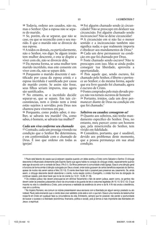 13                                           1 CORÍNTIOS 7

       10 Todavia, ordeno aos casados, não eu,                           18 Foi alguém chamado sendo já circun-
       mas o Senhor: Que a esposa não se sepa-                           cidado? Não se preocupe em desfazer sua
       re do marido.                                                     circuncisão. Foi alguém chamado sendo
       11 Se, porém, ela se separar, que não se                          incircunciso? Não se deixe circuncidar!
       case, ou que se reconcilie com o seu ma-                          19 A circuncisão em si não faz o menor
       rido. E que o marido não se divorcie da                           sentido e a incircuncisão também não
       sua esposa.                                                       signiﬁca nada; o que realmente importa
       12 A todos os demais, eu particularmente,                         é obedecer aos mandamentos de Deus.6
       não o Senhor, vos digo: Se algum irmão                            20 Cada um deve permanecer na condi-
       tem mulher descrente, e esta se dispõe a                          ção em que foi chamado por Deus.
       viver com ele, não se divorcie dela.                              21 Foste chamado sendo escravo? Não te
       13 Da mesma forma, se uma mulher tem                              preocupes com isso. Mas se ainda podes
       marido incrédulo, mas este consente em                            conseguir tua liberdade, aproveita a
       viver com ela, não se separe dele.                                oportunidade.
       14 Porquanto o marido descrente é san-                            22 Pois aquele que, sendo escravo, foi
       tiﬁcado por causa da esposa cristã; e a                           chamado pelo Senhor, é liberto e perten-
       esposa incrédula é santiﬁcada por causa                           ce ao Senhor; e da mesma forma, aquele
       do marido crente. Se assim não fosse,                             que era livre quando foi chamado, agora
       seus ﬁlhos seriam impuros, mas agora                              é escravo de Cristo.
       são santiﬁcados.                                                  23 Fostes comprados pelo mais elevado pre-
       15 No entanto, se o incrédulo decidir                             ço; não vos torneis escravos de homens!
       separar-se, que se separe. Em tais cir-                           24 Portanto, irmãos, cada um deve per-
       cunstâncias, nem o irmão nem a irmã                               manecer diante de Deus na condição em
       estão sujeitos à servidão; pois Deus nos                          que foi chamado.7
       chamou para vivermos em paz.
       16 Porquanto, como podeis saber, ó mu-                            Solteiros ou casados: consagrem-se!
       lher, se salvarás teu marido? Ou, como                            25 Quanto aos solteiros, não tenho man-
       sabes, ó homem, se salvarás tua mulher?5                          damento especíﬁco do Senhor. Dou, no
                                                                         entanto, meu parecer como um homem
       Cada um viva conforme seu chamado                                 que, pela misericórdia do Senhor, tem
       17 Contudo, cada um prossiga vivendo na                           vivido em ﬁdelidade.
       condição que o Senhor lhe determinou,                             26 Considero, portanto, que é saudável,
       e em conformidade com o chamado de                                devido aos problemas deste momento,
       Deus. É isso que ordeno em todas as                               que a pessoa permaneça em sua atual
       igrejas!                                                          condição.



          5 Paulo está falando de casais que já estavam casados quando um deles aceitou a Cristo como Salvador e Senhor. O cônjuge
       descrente é influenciado diretamente pelo Espírito Santo que agora habita no coração do cônjuge cristão, especialmente quando
       este age de acordo com a vontade de Deus (1Pe 3.1). Os filhos pertencem à comunidade cristã (Igreja). Essa é uma bênção geral
       e funciona de forma similar à bênção outorgada por Deus a Israel, onde todos gozavam de certos benefícios especiais do Senhor,
       apesar de muitos não serem salvos e fiéis (10.1-5). O crente deve fazer todo o possível para preservar seu casamento. Se, ainda
       assim, o cônjuge descrente decidir abandonar o crente, numa reação contra o Evangelho, o cristão fica livre da obrigação de
       continuar casado, pois deve haver paz no lar do crente (Lc 12.51; 14.26; 21.16).
          6 Os cristãos judeus não devem preocupar-se em eliminar fisicamente o fato de serem judeus, assim como, os gentios não
       devem ceder às pressões judaizantes a favor da circuncisão e da guarda de leis e costumes legalistas (At 15.1-5; Gl 5.1-3). O que
       importa na vida é a obediência a Cristo, pois comprova a realidade da existência do amor e da fé. A fé não anula a obediência,
       mas sim a confirma.
          7 No Império Romano, era comum os nobres presentearem seus escravos com a liberdade por algum serviço prestado ou ato
       notável. Paulo está ensinando que o crente deve viver satisfeito onde está e com o que tem. Essa é uma maneira de testemunhar
       nossa fé em Cristo em qualquer fase ou circunstância da vida. Entretanto, sempre que for possível, não perder a oportunidade
       de buscar o sucesso e a liberdade (econômica, financeira, política e social), pois já temos a mais importante das liberdades em
       Jesus: a espiritual.




1CO_B.indd 13                                                                                                      8/8/2007, 13:05:48
 