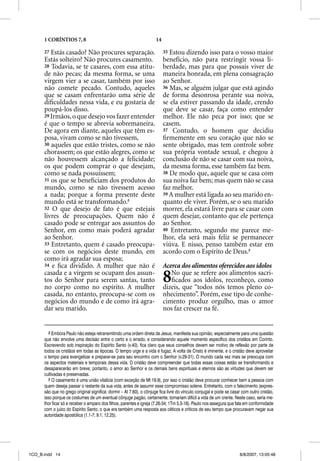 1 CORÍNTIOS 7, 8                                               14

      27 Estás casado? Não procures separação.                            35 Estou dizendo isso para o vosso maior
      Estás solteiro? Não procures casamento.                             benefício, não para restringir vossa li-
      28 Todavia, se te casares, com essa atitu-                          berdade, mas para que possais viver de
      de não pecas; da mesma forma, se uma                                maneira honrada, em plena consagração
      virgem vier a se casar, também por isso                             ao Senhor.
      não comete pecado. Contudo, aqueles                                 36 Mas, se alguém julgar que está agindo
      que se casam enfrentarão uma série de                               de forma desonrosa perante sua noiva,
      diﬁculdades nessa vida, e eu gostaria de                            se ela estiver passando da idade, crendo
      poupá-los disso.                                                    que deve se casar, faça como entender
      29 Irmãos, o que desejo vos fazer entender                          melhor. Ele não peca por isso; que se
      é que o tempo se abrevia sobremaneira.                              casem.
      De agora em diante, aqueles que têm es-                             37 Contudo, o homem que decidiu
      posa, vivam como se não tivessem,                                   ﬁrmemente em seu coração que não se
      30 aqueles que estão tristes, como se não                           sente obrigado, mas tem controle sobre
      chorassem; os que estão alegres, como se                            sua própria vontade sexual, e chegou à
      não houvessem alcançado a felicidade;                               conclusão de não se casar com sua noiva,
      os que podem comprar o que desejam,                                 da mesma forma, esse também faz bem.
      como se nada possuíssem;                                            38 De modo que, aquele que se casa com
      31 os que se beneﬁciam dos produtos do                              sua noiva faz bem; mas quem não se casa
      mundo, como se não tivessem acesso                                  faz melhor.
      a nada; porque a forma presente deste                               39 A mulher está ligada ao seu marido en-
      mundo está se transformando.8                                       quanto ele viver. Porém, se o seu marido
      32 O que desejo de fato é que estejais                              morrer, ela estará livre para se casar com
      livres de preocupações. Quem não é                                  quem desejar, contanto que ele pertença
      casado pode se entregar aos assuntos do                             ao Senhor.
      Senhor, em como mais poderá agradar                                 40 Entretanto, segundo me parece me-
      ao Senhor.                                                          lhor, ela será mais feliz se permanecer
      33 Entretanto, quem é casado preocupa-                              viúva. E nisso, penso também estar em
      se com os negócios deste mundo, em                                  acordo com o Espírito de Deus.9
      como irá agradar sua esposa;
      34 e ﬁca dividido. A mulher que não é                               Acerca dos alimentos oferecidos aos ídolos
      casada e a virgem se ocupam dos assun-
      tos do Senhor para serem santas, tanto
      no corpo como no espírito. A mulher
                                                                          8  No que se refere aos alimentos sacri-
                                                                             ﬁcados aos ídolos, reconheço, como
                                                                          dizeis, que “todos nós temos pleno co-
      casada, no entanto, preocupa-se com os                              nhecimento”. Porém, esse tipo de conhe-
      negócios do mundo e de como irá agra-                               cimento produz orgulho, mas o amor
      dar seu marido.                                                     nos faz crescer na fé.


         8 Embora Paulo não esteja retransmitindo uma ordem direta de Jesus, manifesta sua opinião, especialmente para uma questão
      que não envolve uma decisão entre o certo e o errado, e considerando aquele momento específico dos cristãos em Corinto.
      Escrevendo sob inspiração do Espírito Santo (v.40), fica claro que seus conselhos devem ser motivo de reflexão por parte de
      todos os cristãos em todas as épocas. O tempo urge e a vida é fugaz. A volta de Cristo é iminente, e o cristão deve aproveitar
      o tempo para evangelizar e preparar-se para seu encontro com o Senhor (v.29-31). O mundo cada vez mais se preocupa com
      os aspectos materiais e temporais dessa vida. O cristão deve compreender que todas essas coisas estão se transformando e
      desaparecerão em breve; portanto, o amor ao Senhor e os demais bens espirituais e eternos são as virtudes que devem ser
      cultivadas e preservadas.
         9 O casamento é uma união vitalícia (com exceção de Mt 19.9), por isso o cristão deve procurar conhecer bem a pessoa com
      quem deseja passar o restante da sua vida, antes de assumir esse compromisso solene. Entretanto, com o falecimento (expres-
      são que no grego original significa: dormir – At 7.60), o cônjuge fica livre do vínculo conjugal e pode se casar com outro cristão,
      isso porque os costumes de um eventual cônjuge pagão, certamente, tornariam difícil a vida de um crente. Neste caso, seria me-
      lhor ficar só e receber o amparo dos filhos, parentes e igreja (7.26-34; 1Tm 5.3-16). Paulo nos assegura que fala em conformidade
      com o juízo do Espírito Santo, o que era também uma resposta aos céticos e críticos de seu tempo que procuravam negar sua
      autoridade apostólica (1.1-7; 9.1; 12.25).




1CO_B.indd 14                                                                                                        8/8/2007, 13:05:48
 