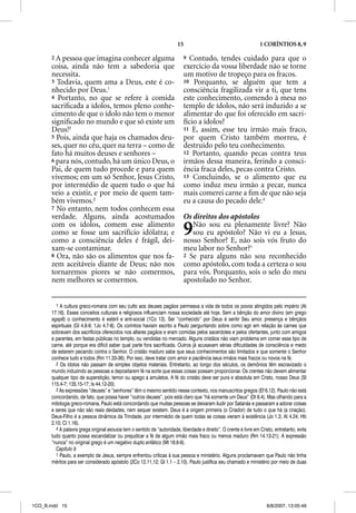 15                                         1 CORÍNTIOS 8, 9

       2A  pessoa que imagina conhecer alguma                               9 Contudo, tendes cuidado para que o
       coisa, ainda não tem a sabedoria que                                 exercício da vossa liberdade não se torne
       necessita.                                                           um motivo de tropeço para os fracos.
       3 Todavia, quem ama a Deus, este é co-                               10 Porquanto, se alguém que tem a
       nhecido por Deus.1                                                   consciência fragilizada vir a ti, que tens
       4 Portanto, no que se refere à comida                                este conhecimento, comendo à mesa no
       sacriﬁcada a ídolos, temos pleno conhe-                              templo de ídolos, não será induzido a se
       cimento de que o ídolo não tem o menor                               alimentar do que foi oferecido em sacri-
       signiﬁcado no mundo e que só existe um                               fício a ídolos?
       Deus!2                                                               11 E, assim, esse teu irmão mais fraco,
       5 Pois, ainda que haja os chamados deu-                              por quem Cristo também morreu, é
       ses, quer no céu, quer na terra – como de                            destruído pelo teu conhecimento.
       fato há muitos deuses e senhores –                                   12 Portanto, quando pecas contra teus
       6 para nós, contudo, há um único Deus, o                             irmãos dessa maneira, ferindo a consci-
       Pai, de quem tudo procede e para quem                                ência fraca deles, pecas contra Cristo.
       vivemos; em um só Senhor, Jesus Cristo,                              13 Concluindo, se o alimento que eu
       por intermédio de quem tudo o que há                                 como induz meu irmão a pecar, nunca
       veio a existir, e por meio de quem tam-                              mais comerei carne a ﬁm de que não seja
       bém vivemos.3                                                        eu a causa do pecado dele.4
       7 No entanto, nem todos conhecem essa
       verdade. Alguns, ainda acostumados                                   Os direitos dos apóstolos
       com os ídolos, comem esse alimento
       como se fosse um sacrifício idólatra; e
       como a consciência deles é frágil, dei-
                                                                            9  Não sou eu plenamente livre? Não
                                                                               sou eu apóstolo? Não vi eu a Jesus,
                                                                            nosso Senhor? E, não sois vós fruto do
       xam-se contaminar.                                                   meu labor no Senhor?1
       8 Ora, não são os alimentos que nos fa-                              2 Se para alguns não sou reconhecido
       zem aceitáveis diante de Deus; não nos                               como apóstolo, com toda a certeza o sou
       tornaremos piores se não comermos,                                   para vós. Porquanto, sois o selo do meu
       nem melhores se comermos.                                            apostolado no Senhor.


         1 A cultura greco-romana com seu culto aos deuses pagãos permeava a vida de todos os povos atingidos pelo império (At
       17.16). Esses conceitos culturais e religiosos influenciam nossa sociedade até hoje. Sem a bênção do amor divino (em grego
       agape) o conhecimento é estéril e anti-social (1Co 13). Ser “conhecido” por Deus é sentir Seu amor, presença e bênçãos
       espirituais (Gl 4.8-9; 1Jo 4.7-8). Os coríntios haviam escrito a Paulo perguntando sobre como agir em relação às carnes que
       sobravam dos sacrifícios oferecidos nos altares pagãos e eram comidas pelos sacerdotes e pelos ofertantes, junto com amigos
       e parentes, em festas públicas no templo, ou vendidas no mercado. Alguns cristãos não viam problema em comer esse tipo de
       carne, até porque era difícil saber qual parte fora sacrificada. Outros já acusavam sérias dificuldades de consciência e medo
       de estarem pecando contra o Senhor. O cristão maduro sabe que seus conhecimentos são limitados e que somente o Senhor
       conhece tudo e todos (Rm 11.33-36). Por isso, deve tratar com amor e paciência seus irmãos mais fracos ou novos na fé.
         2 Os ídolos não passam de simples objetos materiais. Entretanto, ao longo dos séculos, os demônios têm escravizado o
       mundo induzindo as pessoas a depositarem fé na sorte que essas coisas possam proporcionar. Os crentes não devem alimentar
       qualquer tipo de superstição, temor ou apego a amuletos. A fé do cristão deve ser pura e absoluta em Cristo, nosso Deus (Sl
       115.4-7; 135.15-17; Is 44.12-20).
         3 As expressões “deuses” e “senhores” têm o mesmo sentido nesse contexto, nos manuscritos gregos (Ef 6.12). Paulo não está
       concordando, de fato, que possa haver “outros deuses”, pois está claro que “há somente um Deus” (Dt 6.4). Mas olhando para a
       mitologia greco-romana, Paulo está concordando que muitas pessoas se deixaram iludir por Satanás e passaram a adorar coisas
       e seres que não são reais deidades, nem sequer existem. Deus é a origem primeira (o Criador) de tudo o que há (a criação).
       Deus-Filho é a pessoa dinâmica da Trindade, por intermédio de quem todas as coisas vieram à existência (Jo 1.3; At 4.24; Hb
       2.10; Cl 1.16).
         4 A palavra grega original exousia tem o sentido de “autoridade, liberdade e direito”. O crente é livre em Cristo, entretanto, evita
       tudo quanto possa escandalizar ou prejudicar a fé de algum irmão mais fraco ou menos maduro (Rm 14.13-21). A expressão
       “nunca” no original grego é um negativo duplo enfático (Mt 18.6-9).
         Capítulo 9
         1 Paulo, a exemplo de Jesus, sempre enfrentou críticas à sua pessoa e ministério. Alguns proclamavam que Paulo não tinha
       méritos para ser considerado apóstolo (2Co 12.11,12; Gl 1.1 – 2.10). Paulo justifica seu chamado e ministério por meio de duas




1CO_B.indd 15                                                                                                           8/8/2007, 13:05:49
 