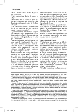1 CORÍNTIOS 9                                                   16

      3  Esta é minha defesa diante daqueles                               12 Se outros têm o direito de ser susten-
      que me julgam.                                                       tados por vós, seguramente não o temos
      4 Não temos nós o direito de comer e                                 nós em maior medida? Contudo, jamais
      beber?                                                               ﬁzemos uso desse direito. Ao contrário,
      5 Não temos nós o direito de levar co-                               suportamos tudo para não colocar qual-
      nosco uma esposa crente como fazem os                                quer tipo de obstáculo ao progresso do
      demais apóstolos, os irmãos do Senhor                                Evangelho de Cristo.
      e Pedro?2                                                            13 Não sabeis vós que os que prestam ser-
      6 Ou será que Barnabé e eu somos os                                  viços sagrados se alimentam com o que
      únicos que devemos ter um trabalho                                   pertence ao templo, e que os que servem
      secular para nos sustentar?                                          diante do altar participam do que é ofe-
      7 Quem serve num exército à sua própria                              recido no altar?
      custa? Quem cultiva uma vinha e não se                               14 Assim, o Senhor também ordenou aos
      alimenta do seu fruto? Quem apascenta                                que proclamam o evangelho, que igual-
      um rebanho e não pode beber do leite                                 mente vivam do evangelho!4
      que é produzido?
      8 Porventura, isso que vos digo é apenas um                          Visão e missão de Paulo
      mero ponto de vista humano? Ora, a pró-                              15 Todavia, eu não tenho me servido de
      pria Lei não aﬁrma claramente o mesmo?                               nenhum desses direitos. Não estou escre-
      9 Pois está escrito na Lei de Moisés: “Não                           vendo na expectativa de que façais dessa
      amordace o boi enquanto ele estiver de-                              forma para comigo; porquanto, melhor
      bulhando o cereal”. Por acaso é com bois                             me fora morrer a permitir que alguém
      que Deus está preocupado?                                            me prive desta minha honra.
      10 Ou certamente não estaria fazendo tal                             16 Porém, quando prego o evangelho,
      aﬁrmação por nossa causa? É evidente                                 não vejo como me orgulhar, pois a mim
      que é em nosso favor que esse princípio                              é imposta a obrigação de proclamar. Ai
      foi escrito. Pois “o lavrador quando ara a                           de mim se não anunciar o Evangelho!5
      terra, e o debulhador quando tira as cascas                          17 Porquanto, se prego de espontânea
      das sementes, deve fazê-lo na esperança de                           vontade, tenho direito a recompensa;
      participar dos resultados da colheita”.                              entretanto, como prego por obrigação,
      11 Se nós semeamos entre vós verdades                                estou simplesmente cumprindo uma
      espirituais, seria pedir muito colhermos                             missão a mim conﬁada.
      alguns de vossos bens materiais?3                                    18 Qual é, portanto, a minha recompen-




      grandes evidências: Paulo viu a Jesus (At 9.1-9; 22.6-16; 26.12-18), da mesma forma que os demais apóstolos (At 1.21,22). Acres-
      centa que o fruto do seu ministério no Senhor era visível nas vidas de muitos (especialmente dos próprios coríntios).
         2 Paulo defende (no original grego apologia – v.3) o direito ao suprimento de suas necessidades básicas, inclusive ao casa-
      mento, se essa fosse sua vontade (7.7). A maioria dos discípulos e apóstolos havia se casado. Tinham filhos e viviam em família.
      Tiago e Judas, irmãos de Jesus Cristo, eram filhos de Maria e José. O apóstolo Pedro também era casado e cuidava de sua
      família (Mt 8.18).
         3 Paulo se refere à Lei expressa no Pentateuco (Dt 25.4; 1Tm 5.17), considerando que Deus se preocupa com o bem-estar dos
      animais, quanto mais com Seus servos e obreiros que ministram em Seu Nome e seara. Paulo está propondo que os obreiros
      cristãos recebam, por parte da Igreja, pleno sustento de suas necessidades materiais (Gl 6.6), a fim de que possam dedicar-se
      despreocupadamente à ministração da Palavra e ao cuidado do rebanho do Senhor. Os benefícios materiais não se comparam
      aos profundos e eternos benefícios espirituais (Rm 15.27).
         4 Geralmente, os ministros da Igreja, nos primeiros séculos, recebiam sustento integral. Paulo, entretanto, preferiu sustentar-se
      por meio do trabalho manual que – como todo judeu de sua época – aprendeu quando adolescente; com o principal objetivo de
      evidenciar sua integridade e desprendimento em relação à obra do Senhor, evitando que os críticos o acusassem de qualquer
      interesse financeiro ou material. Os cristãos de Corinto entenderiam bem a ilustração de Paulo ao se referir aos que trabalham
      no templo, não apenas por conhecerem o AT (Dt 18.1; Lv 7.28-26; Nm 18.8-20), mas pelo fato da prática comum nos templos
      pagãos dos gregos e romanos.
         5 Por trás de toda pregação sincera e autêntica, há um mandato (chamado) do Senhor, que produz uma irresistível motivação
      divina no coração do homem (Rm 1.14; At 20.26; Ez 33.7; Jr 20.9). Paulo alimentava um “santo orgulho” de não depender das




1CO_B.indd 16                                                                                                         8/8/2007, 13:05:49
 