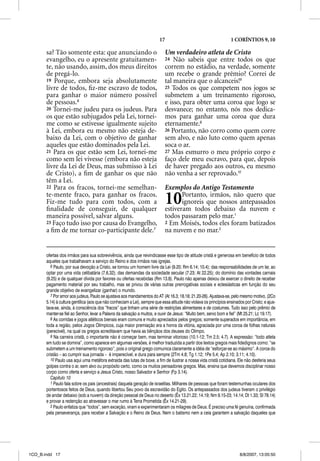 17                                        1 CORÍNTIOS 9, 10

       sa? Tão somente esta: que anunciando o                                Um verdadeiro atleta de Cristo
       evangelho, eu o apresente gratuitamen-                                24 Não sabeis que entre todos os que
       te, não usando, assim, dos meus direitos                              correm no estádio, na verdade, somente
       de pregá-lo.                                                          um recebe o grande prêmio? Correi de
       19 Porque, embora seja absolutamente                                  tal maneira que o alcanceis!8
       livre de todos, ﬁz-me escravo de todos,                               25 Todos os que competem nos jogos se
       para ganhar o maior número possível                                   submetem a um treinamento rigoroso,
       de pessoas.6                                                          e isso, para obter uma coroa que logo se
       20 Tornei-me judeu para os judeus. Para                               desvanece; no entanto, nós nos dedica-
       os que estão subjugados pela Lei, tornei-                             mos para ganhar uma coroa que dura
       me como se estivesse igualmente sujeito                               eternamente.9
       à Lei, embora eu mesmo não esteja de-                                 26 Portanto, não corro como quem corre
       baixo da Lei, com o objetivo de ganhar                                sem alvo, e não luto como quem apenas
       aqueles que estão dominados pela Lei.                                 soca o ar.
       21 Para os que estão sem Lei, tornei-me                               27 Mas esmurro o meu próprio corpo e
       como sem lei vivesse (embora não esteja                               faço dele meu escravo, para que, depois
       livre da Lei de Deus, mas submisso à Lei                              de haver pregado aos outros, eu mesmo
       de Cristo), a ﬁm de ganhar os que não                                 não venha a ser reprovado.10
       têm a Lei.
       22 Para os fracos, tornei-me semelhan-                                Exemplos do Antigo Testamento
       te-mente fraco, para ganhar os fracos.
       Fiz-me tudo para com todos, com a
       ﬁnalidade de conseguir, de qualquer
                                                                             10     Portanto, irmãos, não quero que
                                                                                    ignoreis que nossos antepassados
                                                                             estiveram todos debaixo da nuvem e
       maneira possível, salvar alguns.                                      todos passaram pelo mar.1
       23 Faço tudo isso por causa do Evangelho,                             2 Em Moisés, todos eles foram batizados
       a ﬁm de me tornar co-participante dele.7                              na nuvem e no mar.2


       ofertas dos irmãos para sua sobrevivência, ainda que reivindicasse esse tipo de atitude cristã e generosa em benefício de todos
       aqueles que trabalhavam a serviço do Reino e dos irmãos nas igrejas.
          6 Paulo, por sua devoção a Cristo, se tornou um homem livre da Lei (9.20; Rm 6.14; 10.4); das responsabilidades de um lar, ao
       optar por uma vida celibatária (7.6,32); das demandas da sociedade secular (7.23; At 22.25); do domínio das vontades carnais
       (9.25) e de qualquer dívida por favores ou ofertas recebidas (Rm 13.8). Paulo não apenas deixou de exercer o direito de receber
       pagamento material por seu trabalho, mas se privou de várias outras prerrogativas sociais e eclesiásticas em função do seu
       grande objetivo de evangelizar (ganhar) o mundo.
          7 Por amor aos judeus, Paulo se ajustava aos mandamentos do AT (At 16.3; 18.18; 21.20-26). Ajustava-se, pelo mesmo motivo, (2Co
       5.14) à cultura gentílica (aos que não conheciam a Lei), sempre que essa atitude não violava os princípios ensinados por Cristo; e ajus-
       tava-se, ainda, à consciência dos “fracos” que tinham uma série de restrições alimentares e de costumes. Tudo isso pelo prêmio de
       manter-se fiel ao Senhor, levar a Palavra da salvação a muitos, e ouvir de Jesus: “Muito bem, servo bom e fiel” (Mt 25.21; Lc 19.17).
          8 As corridas e jogos atléticos bienais eram comuns e muito apreciados pelos gregos; somente superados em importância, em
       toda a região, pelos Jogos Olímpicos, cuja maior premiação era a honra da vitória, agraciada por uma coroa de folhas naturais
       (perecível), na qual os gregos acreditavam que havia as bênçãos dos deuses do Olimpo.
          9 Na carreira cristã, o importante não é começar bem, mas terminar vitorioso (10.1-12; Tm 2.5; 4.7). A expressão: “todo atleta
       em tudo se domina”, como aparece em algumas versões, é melhor traduzida a partir dos textos gregos mais fidedignos como: “se
       submetem a um treinamento rigoroso”, pois o original grego comunica claramente a idéia de “esforçar-se ao máximo”. A coroa do
       cristão – ao cumprir sua jornada – é imperecível, e dura para sempre (2Tm 4.8; Tg 1.12; 1Pe 5.4; Ap 2.10; 3.11; 4.10).
          10 Paulo usa aqui uma metáfora extraída das lutas de boxe, a fim de ilustrar a nossa vida cristã cotidiana. Ele não desferia seus
       golpes contra o ar, sem alvo ou propósito certo, como os muitos pensadores gregos. Mas, ensina que devemos disciplinar nosso
       corpo como oferta e serviço a Jesus Cristo, nosso Salvador e Senhor (Fp 3.14).
          Capítulo 10
          1 Paulo fala sobre os pais (ancestrais) daquela geração de israelitas. Milhares de pessoas que foram testemunhas oculares dos
       portentosos feitos de Deus, quando libertou Seu povo da escravidão do Egito. Os antepassados dos judeus tiveram o privilégio
       de andar debaixo (sob a nuvem) da direção pessoal de Deus no deserto (Êx 13.21,22; 14.19; Nm 9.15-23; 14.14; Dt 1.33; Sl 78.14)
       e provar a redenção ao atravessar o mar rumo à Terra Prometida (Êx 14.21-29).
          2 Paulo enfatiza que “todos”, sem exceção, viram e experimentaram os milagres de Deus. É preciso uma fé genuína, confirmada
       pela perseverança, para receber a Salvação e o Reino de Deus. Nem o batismo nem a ceia garantem a salvação daqueles que




1CO_B.indd 17                                                                                                            8/8/2007, 13:05:50
 