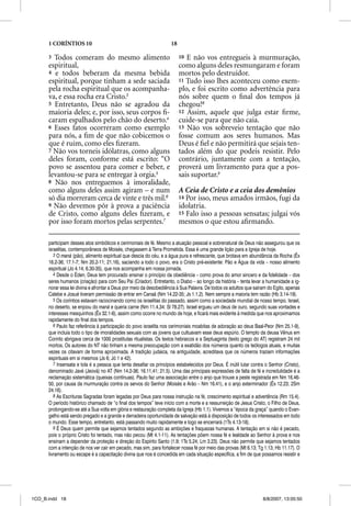 1 CORÍNTIOS 10                                                 18

      3 Todos comeram do mesmo alimento                                   10 E não vos entregueis à murmuração,
      espiritual,                                                         como alguns deles resmungaram e foram
      4 e todos beberam da mesma bebida                                   mortos pelo destruidor.
      espiritual, porque tinham a sede saciada                            11 Tudo isso lhes aconteceu como exem-
      pela rocha espiritual que os acompanha-                             plo, e foi escrito como advertência para
      va, e essa rocha era Cristo.3                                       nós sobre quem o ﬁnal dos tempos já
      5 Entretanto, Deus não se agradou da                                chegou!8
      maioria deles; e, por isso, seus corpos ﬁ-                          12 Assim, aquele que julga estar ﬁrme,
      caram espalhados pelo chão do deserto.4                             cuide-se para que não caia.
      6 Esses fatos ocorreram como exemplo                                13 Não vos sobreveio tentação que não
      para nós, a ﬁm de que não cobicemos o                               fosse comum aos seres humanos. Mas
      que é ruim, como eles ﬁzeram.                                       Deus é ﬁel e não permitirá que sejais ten-
      7 Não vos torneis idólatras, como alguns                            tados além do que podeis resistir. Pelo
      deles foram, conforme está escrito: “O                              contrário, juntamente com a tentação,
      povo se assentou para comer e beber, e                              proverá um livramento para que a pos-
      levantou-se para se entregar à orgia.5                              sais suportar.9
      8 Não nos entreguemos à imoralidade,
      como alguns deles assim agiram – e num                              A Ceia de Cristo e a ceia dos demônios
      só dia morreram cerca de vinte e três mil.6                         14 Por isso, meus amados irmãos, fugi da
      9 Não devemos pôr à prova a paciência                               idolatria.
      de Cristo, como alguns deles ﬁzeram, e                              15 Falo isso a pessoas sensatas; julgai vós
      por isso foram mortos pelas serpentes.7                             mesmos o que estou aﬁrmando.

      participam desses atos simbólicos e cerimoniais de fé. Mesmo a atuação pessoal e sobrenatural de Deus não assegurou que os
      israelitas, contemporâneos de Moisés, chegassem à Terra Prometida. Essa é uma grande lição para a Igreja de hoje.
         3 O maná (pão), alimento espiritual que descia do céu, e a água pura e refrescante, que brotava em abundância da Rocha (Êx
      16.2-36; 17.1-7; Nm 20.2-11; 21.16), saciando a todo o povo, era o Cristo pré-existente: Pão e Água da vida – nosso alimento
      espiritual (Jo 4.14; 6.30-35), que nos acompanha em nossa jornada.
         4 Desde o Éden, Deus tem procurado ensinar o princípio da obediência – como prova do amor sincero e da fidelidade – dos
      seres humanos (criação) para com Seu Pai (Criador). Entretanto, o Diabo – ao longo da história – tenta levar a humanidade a ig-
      norar essa lei divina e afrontar a Deus por meio da desobediência à Sua Palavra. De todos os adultos que saíram do Egito, apenas
      Calebe e Josué tiveram permissão de entrar em Canaã (Nm 14.22-35; Js 1.1,2). Nem sempre a maioria tem razão (Hb 3.14-19).
         5 Os coríntios estavam raciocinando como os israelitas do passado, assim como a sociedade mundial de nosso tempo. Israel,
      no deserto, se enjoou do maná e queria carne (Nm 11.4,34: Sl 78.27). Israel ergueu um deus de ouro, segundo suas vontades e
      interesses mesquinhos (Êx 32.1-6), assim como ocorre no mundo de hoje, e ficará mais evidente à medida que nos aproximamos
      rapidamente do final dos tempos.
         6 Paulo faz referência à participação do povo israelita nos cerimoniais moabitas de adoração ao deus Baal-Peor (Nm 25.1-9),
      que incluía todo o tipo de imoralidades sexuais com as jovens que cultuavam esse deus espúrio. O templo da deusa Vênus em
      Corinto abrigava cerca de 1000 prostitutas ritualistas. Os textos hebraicos e a Septuaginta (texto grego do AT) registram 24 mil
      mortos. Os autores do NT não tinham a mesma preocupação com a exatidão dos números quanto os teólogos atuais, e muitas
      vezes os citavam de forma aproximada. A tradição judaica, na antiguidade, acreditava que os números traziam informações
      espirituais em si mesmos (Js 6; Jó 1 e 42).
         7 Insensata e tola é a pessoa que tenta desafiar os princípios estabelecidos por Deus. É inútil lutar contra o Senhor (Cristo),
      denominado Javé (Jeová) no AT (Nm 14.2-36; 16.11,41; 21.5). Uma das principais expressões de falta de fé e incredulidade é a
      reclamação sistemática (queixas contínuas). Paulo faz uma associação entre o anjo que trouxe a peste registrada em Nm 16.46-
      50, por causa da murmuração contra os servos do Senhor (Moisés e Arão – Nm 16.41), e o anjo exterminador (Êx 12.23; 2Sm
      24.16).
         8 As Escrituras Sagradas foram legadas por Deus para nossa instrução na fé, crescimento espiritual e advertência (Rm 15.4).
      O período histórico chamado de “o final dos tempos” teve início com a morte e a ressurreição de Jesus Cristo, o Filho de Deus,
      prolongando-se até a Sua volta em glória e restauração completa da Igreja (Hb 1.1). Vivemos a “época da graça” quando o Evan-
      gelho está sendo pregado e a grande e derradeira oportunidade de salvação está à disposição de todos os interessados em todo
      o mundo. Esse tempo, entretanto, está passando muito rapidamente e logo se encerrará (1Ts 4.13-18).
         9 É Deus quem permite que sejamos tentados segundo as ambições e fraquezas humanas. A tentação em si não é pecado,
      pois o próprio Cristo foi tentado, mas não pecou (Mt 4.1-11). As tentações põem nossa fé e lealdade ao Senhor à prova e nos
      ensinam a depender da proteção e direção do Espírito Santo (1.9; 1Ts 5.24; Lm 3.23). Deus não permite que sejamos tentados
      com a intenção de nos ver cair em pecado, mas sim, para fortalecer nossa fé por meio das provas (Mt 6.13; Tg 1.13; Hb 11.17). O
      livramento ou escape é a capacitação divina que nos é concedida em cada situação específica, a fim de que possamos resistir e




1CO_B.indd 18                                                                                                       8/8/2007, 13:05:50
 