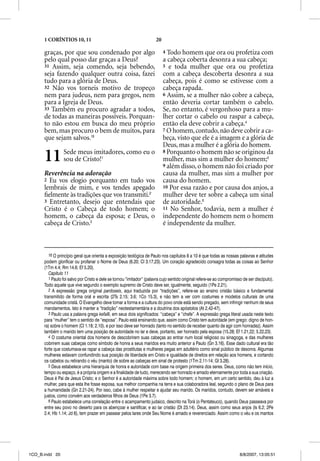 1 CORÍNTIOS 10, 11                                               20

      graças, por que sou condenado por algo                                4 Todo homem que ora ou profetiza com
      pelo qual posso dar graças a Deus?                                    a cabeça coberta desonra a sua cabeça;
      31 Assim, seja comendo, seja bebendo,                                 5 e toda mulher que ora ou profetiza
      seja fazendo qualquer outra coisa, fazei                              com a cabeça descoberta desonra a sua
      tudo para a glória de Deus.                                           cabeça, pois é como se estivesse com a
      32 Não vos torneis motivo de tropeço                                  cabeça rapada.
      nem para judeus, nem para gregos, nem                                 6 Assim, se a mulher não cobre a cabeça,
      para a Igreja de Deus.                                                então deveria cortar também o cabelo.
      33 Também eu procuro agradar a todos,                                 Se, no entanto, é vergonhoso para a mu-
      de todas as maneiras possíveis. Porquan-                              lher cortar o cabelo ou raspar a cabeça,
      to não estou em busca do meu próprio                                  então ela deve cobrir a cabeça.4
      bem, mas procuro o bem de muitos, para                                7 O homem, contudo, não deve cobrir a ca-
      que sejam salvos.16                                                   beça, visto que ele é a imagem e a glória de
                                                                            Deus, mas a mulher é a glória do homem.

      11         Sede meus imitadores, como eu o
                 sou de Cristo!1
                                                                            8 Porquanto o homem não se originou da
                                                                            mulher, mas sim a mulher do homem;5
                                                                            9 além disso, o homem não foi criado por
      Reverência na adoração                                                causa da mulher, mas sim a mulher por
      2 Eu vos elogio porquanto em tudo vos                                 causa do homem.
      lembrais de mim, e vos tendes apegado                                 10 Por essa razão e por causa dos anjos, a
      ﬁelmente às tradições que vos transmiti.2                             mulher deve ter sobre a cabeça um sinal
      3 Entretanto, desejo que entendais que                                de autoridade.6
      Cristo é o Cabeça de todo homem; o                                    11 No Senhor, todavia, nem a mulher é
      homem, o cabeça da esposa; e Deus, o                                  independente do homem nem o homem
      cabeça de Cristo.3                                                    é independente da mulher.



         16 O princípio geral que orienta a exposição teológica de Paulo nos capítulos 8 a 10 é que todas as nossas palavras e atitudes
      podem glorificar ou profanar o Nome de Deus (6.20; Cl 3.17,23). Um coração agradecido consagra todas as coisas ao Senhor
      (1Tm 4.4; Rm 14.6; Ef 5.20).
         Capítulo 11
         1 Paulo foi salvo por Cristo e dele se tornou “imitador” (palavra cujo sentido original refere-se ao compromisso de ser discípulo).
      Todo aquele que vive segundo o exemplo supremo de Cristo deve ser, igualmente, seguido (1Pe 2.21).
         2 A expressão grega original pardoseis, aqui traduzida por “tradições”, refere-se ao ensino cristão básico e fundamental
      transmitido de forma oral e escrita (2Ts 2.15; 3.6; 1Co 15.3), e não tem a ver com costumes e modelos culturais de uma
      comunidade cristã. O Evangelho deve tomar a forma e a cultura do povo onde está sendo pregado, sem infringir nenhum de seus
      mandamentos. Isto é manter a “tradição” neotestamentária e a doutrina dos apóstolos (At 2.42-47).
         3 Paulo usa a palavra grega kefale, em seus dois significados: “cabeça” e “chefe”. A expressão grega literal usada neste texto
      para “mulher” tem o sentido de “esposa”. Paulo está ensinando que, assim como Cristo tem autoridade (em grego: digno de hon-
      ra) sobre o homem (Cl 1.18; 2.10), e por isso deve ser honrado (tanto no sentido de receber quanto de agir com honradez). Assim
      também o marido tem uma posição de autoridade no lar e deve, portanto, ser honrado pela esposa (15.28; Ef 1.21,22; 5.22,23).
         4 O costume oriental dos homens de descobrirem suas cabeças ao entrar num local religioso ou sinagoga, e das mulheres
      cobrirem suas cabeças como símbolo de honra a seus maridos era muito anterior a Paulo (Gn 3.16). Esse dado cultural era tão
      forte que costumava-se rapar a cabeça das prostitutas e mulheres pegas em adultério como sinal público de desonra. Algumas
      mulheres estavam confundindo sua posição de liberdade em Cristo e igualdade de direitos em relação aos homens, e cortando
      os cabelos ou retirando o véu (manto) de sobre as cabeças em sinal de protesto (1Tm 2.11-14; Gl 3.28).
         5 Deus estabelece uma hierarquia de honra e autoridade com base na origem primeira dos seres. Deus, como não tem início,
      tempo ou espaço, é a própria origem e a finalidade de tudo, merecendo ser honrado e amado eternamente por toda a sua criação.
      Deus é Pai de Jesus Cristo; e o Senhor é a autoridade máxima sobre todo homem; o homem, em um certo sentido, deu à luz a
      mulher, para que esta lhe fosse esposa, sua melhor companhia na terra e sua colaboradora leal, segundo o plano de Deus para
      a humanidade (Gn 2.21-24). Por isso, cabe à mulher respeitar e ajudar seu marido. Os maridos, contudo, devem ser amáveis e
      justos, como convém aos verdadeiros filhos de Deus (1Pe 3.7).
         6 Paulo estabelece uma correlação entre o acampamento judaico, descrito na Torá (o Pentateuco), quando Deus passeava por
      entre seu povo no deserto para os abençoar e santificar, e ao lar cristão (Dt 23.14). Deus, assim como seus anjos (Is 6.2; 2Pe
      2.4; Hb 1.14; Jd 6), tem prazer em passear pelos lares onde Seu Nome é amado e reverenciado. Assim como o véu e os mantos




1CO_B.indd 20                                                                                                           8/8/2007, 13:05:51
 