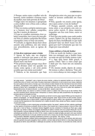 21                                           1 CORÍNTIOS 11

       12 Porque, assim como a mulher veio do                              divergências entre vós, para que os apro-
       homem, assim também o homem nasce                                   vados se tornem conhecidos em vosso
       da mulher, mas tudo provém de Deus!                                 meio.
       13 Julgai entre vós mesmos: é apropriado                            20 Pois, quando vos reunis como igreja,
       a uma mulher orar a Deus com a cabeça                               não é para comer a Ceia do Senhor.9
       descoberta?                                                         21 Porque, quando comeis, cada um
       14 Não vos ensina a própria natureza que,                           toma antes a sua própria ceia sem es-
       se o homem tiver cabelos compridos,                                 perar pelos outros. E, dessa maneira,
       isso lhe é motivo de desonra?                                       enquanto um ﬁca com fome, outro se
       15 E que se a mulher, entretanto, tiver ca-                         embriaga.
       belos compridos, isso é para ela uma gló-                           22 Será que não tendes casas onde podeis
       ria? Pois os cabelos compridos lhe foram                            comer e beber? Ou, de fato, desprezais a
       outorgados como se fosse um manto.                                  Igreja de Deus, humilhando os que nada
       16 Contudo, se alguém deseja fazer desse                            possuem? Que vos direi? Acaso vos elo-
       assunto uma polêmica, nós não temos                                 giarei por isso? Certamente que não vos
       esse procedimento, nem as igrejas de                                elogio por essas atitudes!
       Deus.7
                                                                           Como celebrar a Ceia do Senhor
       A Ceia deve expressar amor cristão                                  23 Pois eu recebi do Senhor o que tam-
       17 Apesar de tudo, não vos elogiarei                                bém vos entreguei: que o Senhor Jesus,
       quanto à instrução que passo a vos dar                              na noite em que foi traído, tomou o pão
       agora, porquanto as vossas reuniões pro-                            24 e, logo após haver dado graças, o
       duzem mal e não bem!                                                partiu e disse: “Isto é o meu corpo que
       18 Em primeiro lugar, porque ouço dizer                             é dado por vós. Fazei isto em memória
       que há divisões entre vós quando vos                                de mim.10
       reunis como igreja; e até certo ponto                               25 Do mesmo modo, depois de comer,
       acredito que isso esteja ocorrendo.8                                Ele tomou o cálice e declarou: “Este cáli-
       19 Todavia, se faz necessário que haja                              ce é a nova aliança no meu sangue. Fazei


       (em grego exousia – “autoridade”), para a maioria dos povos orientais, a aliança de casamento também era um símbolo do
       compromisso entre um homem e sua mulher. Os judeus costumavam confeccionar um anel circular de ouro maciço, totalmente
       liso e sem qualquer adorno extra ou inscrição, que o noivo colocava no dedo indicador da mão mais forte da noiva como símbolo
       de Kiddũsh (consagração) e amor perpétuo. Paulo usa a expressão hebraica “por causa dos anjos”, para falar da presença
       gloriosa do Senhor sem a necessidade de mencionar o nome de Deus, como era a forma de os judeus fiéis respeitarem a
       transcendência divina. Os textos de Qunram - os rolos do Mar Morto - aduzem a este motivo.
          7 No primeiro século, era costume no oriente os homens usarem os cabelos mais curtos do que os das mulheres. Paulo
       não acha importante discutir costumes locais e temporários ou culturas, desde que estes procedimentos não transgridam os
       princípios básicos do Evangelho de Cristo.
          8 Reunir-se “como igreja” ou “na igreja” são expressões que derivam do termo grego original Ekklesia que fora traduzido do
       hebraico (congregação – At 7.38) pela Septuaginta. A palavra portuguesa “igreja” deriva do termo em latim Ecclesia. Contudo,
       todas essas expressões têm um mesmo sentido: a igreja não significa um lugar ou edifício, mas o ajuntamento, a assembléia ou
       a reunião dos fiéis seguidores de Cristo (discípulos) com o objetivo de adorar a Deus, estudar sua Palavra, cooperar e encorajar
       uns aos outros na fé.
          9 O ensino eucarístico (o termo original grego eucharistesas significa “dar graças”), distintivo de Paulo, salienta a significação
                                                                     s
       da Ceia, ligando-a firmemente ao propósito remidor de Deus, de tal maneira que a mesma proclama a morte de Cristo (v.26),
       visto como o ritual de Páscoa. A expressão hebraica Haggãdãh (anunciar, proclamar) foi traduzida por Paulo para o grego
       Katangellõ, cujo sentido é realizar uma pregação dramatizada em palavra e símbolo como era a própria Páscoa (Êx 13.3-10).
       Paulo apresenta o profundo significado da Mesa do Senhor como uma comunhão (em grego koinõnia) entre os filhos de Deus,
       simbolizada pelo partilhar do pão e do vinho (10.16), e revela o caráter de unidade da Igreja, pois assim como seus membros
       compartilham juntamente de um único pão, também se reúnem como o Corpo único de Cristo. Paulo termina essa carta com um
       fundo eucarístico: Marãnãthã, expressão transliterada do aramaico e que significa: “Vem, Senhor!” (16.22).
          10 Segundo descobertas e análises histórico-arqueológicas ocorridas durante o século 20, Paulo escreveu esta carta pouco
       antes do surgimento dos quatro evangelhos. Esse é, portanto, o primeiro relato da Ceia do Senhor e a mais antiga citação escrita
       das palavras do Senhor Jesus (Mt 26.26). A celebração da eucaristia e da Ceia do Senhor, na comunhão dos crentes, deve ser




1CO_B.indd 21                                                                                                          8/8/2007, 13:05:52
 