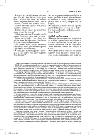 23                                           1 CORÍNTIOS 12

       3 Portanto, eu vos aﬁrmo que ninguém                                 10 a outro, poder para operar milagres; a
       que fala pelo Espírito de Deus, pode                                 outro, profecia; a outro, discernimento
       dizer: “Maldito seja Jesus!” Da mesma                                de espíritos; a outro, variedade de lín-
       forma, ninguém pode declarar: “Jesus é                               guas; e ainda a outro, interpretação de
       Senhor!”, a não ser pelo Espírito Santo.3                            línguas.
       4 Existem diferentes tipos de dons, mas o                            11 Entretanto, o mesmo e único Espírito
       Espírito é o mesmo.4                                                 realiza todas essas ações, e Ele as distri-
       5 Existem várias formas de ministérios,                              bui individualmente, a cada pessoa, con-
       mas o Senhor é o mesmo.5                                             forme deseja.9
       6 E há diversas maneiras de atuação, mas é o
       mesmo Deus quem efetua tudo em todos.                                Unidade na diversidade
       7 A cada um, contudo, é concedida a ma-                              12 Porquanto, assim como o corpo é uma
       nifestação do Espírito, com a ﬁnalidade                              só unidade e possui muitos membros, e
       de que todos sejam beneﬁciados.6                                     todos os membros do corpo, ainda que
       8 Pelo Espírito, a um é dada a palavra de                            muitos, constituem um só organismo,
       sabedoria; a outro, pelo mesmo Espírito,                             assim também ocorre em relação a
       a palavra de conhecimento.7                                          Cristo.
       9 A outro, pelo mesmo Espírito, é outor-                             13 Pois todos fomos batizados por um só
       gada a fé; a outro, pelo único Espírito,                             Espírito, a ﬁm de sermos um só corpo,
       dons de curar;8                                                      quer judeus, quer gregos, quer escravos,


          3 A pessoa que foi regenerada (nasceu espiritualmente), pelo Espírito Santo, não tem como proferir qualquer maldição (anátema
       – 16.22; Gl 1.8,9) contra a pessoa de Jesus Cristo, nem agir de maneira a amaldiçoar o Nome do Senhor. Pelo contrário, somente
       o crente pode declarar com propriedade que “Jesus é o Senhor” (Jo 20.28; 1Jo 4.2,3). Essa expressão na boca de qualquer
       pessoa que não tenha nascido de novo (Jo 3) é “anátema” para sua própria vida. A expressão original grega, aqui traduzida por
       “Senhor”, é a mesma utilizada na tradução grega do AT (Septuaginta) para se referir ao nome de Deus Yahweh em hebraico.
          4 O termo grego original aqui traduzido por “dons” é charismatõn, que tem a ver com poderes miraculosos que Deus outorga
       aos crentes em Cristo, Seu Filho, por meio do Espírito Santo (Rm 12.3-8; 1Pe 4.10). Há diversos dons (capacitações espirituais)
       para diversas aplicações e serviços na Igreja. Paulo apenas citou alguns. Essa é uma das passagens (12.4-6) que revela a Trinda-
       de em ação para abençoar cada crente com dons e capacitações espirituais a serviço da Igreja.
          5 A expressão grega original, aqui traduzida por “ministérios”, é usada, em suas várias formas, sempre no sentido de “serviço
       à comunidade”, especialmente aos membros da Igreja de Cristo, como o zelo em servir às mesas (At 6.2,3). A Igreja primitiva (no
       século 1) usava esse mesmo termo em referência ao ofício diaconal (Fp 1.1).
          6 Uma das evidências da conversão de um pagão a Cristo é a expressão de um dos muitos dons espirituais em benefício dos seus
       irmãos. Todo cristão recebe pelo menos um dom do Espírito Santo (1Pe 4.10,11). O dom espiritual é concedido de forma gratuita,
       natural e para toda a vida, entretanto, sua manifestação é ocasional e está sujeita ao crente. Todas as capacitações espirituais (dons)
       têm como objetivo divino encorajar e edificar, especialmente, os membros da comunidade de crentes que integram a Igreja. Por-
       tanto, não devem ser jamais usados com orgulho ou egoísmo para que seus efeitos e as pessoas envolvidas não sofram prejuízos.
       Paulo adverte que alguns em Corinto estavam procedendo mal em relação à administração dos seus próprios dons.
          7 Nem todos os crentes têm o mesmo dom, tampouco, há algum cristão que tenha todas as capacitações espirituais. A expres-
       são original grega logos traz o sentido de “capacidade de comunicar”, enquanto “sabedoria” corresponde ao poder de analisar
       profundamente algo que é descoberto ou apresentado. O dom do “conhecimento” tem a ver com a capacidade espiritual dos
       apóstolos, profetas e mestres em trazer à lume novas revelações da Palavra para o benefício do Corpo de Cristo (Ef 2.20; 4.11).
          8 Essa não é a fé para a salvação (que todo cristão ganhou), que também é um dom de Deus, mas cuja finalidade é converter
       o coração do incrédulo e levá-lo a crer profundamente no sacrifício vicário e salvador de Jesus Cristo (Ef 2.8-10; Fl 2.12). O dom
       da fé para o serviço cristão é uma capacitação especial para crer no cumprimento da Palavra e na realização de grandes obras
       espirituais em prol da comunidade cristã e na evangelização do mundo (13.2; Mt 17.19). Quanto à expressão grega original “dons
       de curas” (literalmente no plural) refere-se a várias capacidades espirituais oferecidas pelo Espírito Santo aos crentes, a fim de
       poderem ministrar, de várias formas, a cada uma das muitas doenças que afligem a humanidade de tempos em tempos.
          9 Literalmente, no original grego, temos a expressão: “ações de milagres”, confirmando que o milagre é sempre uma
       intervenção sobrenatural e extraordinária de Deus, que, nesse caso, usa como canal a pessoa de determinado crente e sua
       capacitação espiritual e especial (dom) concedida pelo próprio Senhor. A profecia é igualmente um ato da vontade de Deus,
       que o Espírito Santo transmite especialmente ao crente agraciado com esse dom específico. A revelação divina pode ser uma
       predição (Mt 24; At 11.28; 21.10,11) ou anúncio da vontade expressa de Deus a partir da exposição da Palavra (At 14.29,30;
       13.1,2). Entretanto, como falsas profecias e ensinos podem adentrar à comunidade dos crentes, o Senhor concede o “dom de
       distinguir” os espíritos, separando com clareza os ensinamentos e práticas que vêm do Senhor dos enganos e mentiras que




1CO_B.indd 23                                                                                                            8/8/2007, 13:05:53
 