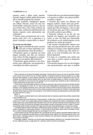 1 CORÍNTIOS 13, 14                                            26

      menino, sentia e falava como menino.                               4 Quem fala em uma determinada língua
      Quando cheguei à idade adulta deixei para                          a si mesmo se ediﬁca, mas quem profeti-
      trás as atitudes próprias das crianças.                            za ediﬁca a Igreja.4
      12 Agora, portanto, enxergamos apenas                              5 Gostaria que todos vós falásseis em
      um reﬂexo obscuro, como em um ma-                                  línguas, todavia, muito mais que profe-
      terial polido; entretanto, haverá o dia em                         tizásseis. Quem profetiza é maior do que
      que veremos face a face. Hoje, conheço em                          aquele que fala em línguas, a não ser que
      parte; então, conhecerei perfeitamente, da                         as interprete para que toda a comunida-
      mesma maneira como plenamente sou                                  de receba a palavra que ediﬁca.
      conhecido.6                                                        6 Portanto, irmãos, se eu for até vós
      13 Sendo assim, permanecem até o mo-                               falando em línguas, que benefício vos
      mento estes três: a fé, a esperança e o                            trarei, se não vos falar por intermédio
      amor. Contudo, o maior deles é o amor!7                            de revelação, ou de conhecimento, ou de
                                                                         profecia, ou, ainda, de ensino?5
      O correto uso dos dons                                             7 Até mesmo considerando objetos sem


      14      Segui o caminho do amor e exercei
              com zelo os dons espirituais; con-
      tudo, especialmente o dom de profecia.1
                                                                         vida, mas que produzem sons, tais como
                                                                         a ﬂauta ou a harpa, como alguém poderá
                                                                         reconhecer a música que está sendo to-
      2 Porquanto quem se expressa em uma                                cada, se os sons formados por elas não
      língua estranha, não fala aos homens,                              forem distintos?
      mas a Deus. De fato, ninguém o compre-                             8 E mais, se a trombeta não emitir um
      ende, pois em espírito fala mistérios.2                            som claro e correto, quem se preparará
      3 Entretanto, quem profetiza o faz clara-                          para a batalha?
      mente para ediﬁcação, encorajamento e                              9 Da mesma maneira vós, se com a língua
      consolação de todas as pessoas.3                                   não pronunciardes sons que se podem



         6 Paulo novamente usa uma figura de linguagem para explicar a maneira parcial e obscura com que nos é facultado conhecer
      e sentir a Deus. Vemos o Senhor como por um reflexo imperfeito, normalmente produzido na época do apóstolo, por um objeto
      de bronze polido (espelho), no qual as pessoas costumavam ver a projeção de seus rostos e a aparência do corpo (Tg 1.23).
      Entretanto, por ocasião do iminente e glorioso retorno de Jesus Cristo, os cristãos poderão ver o Senhor com toda a nitidez e
      também o conhecerão de uma forma muito mais completa do que nos é possível hoje, semelhante ao pleno conhecimento que
      o próprio Espírito já tem de cada cristão (1Jo 2.2; Mt 7.23).
         7 O amor sincero a Deus abre espaço na mente e no coração do crente para o pleno exercício dos dons em benefício dos seus
      irmãos e na evangelização do mundo (1Ts 1.3). Todos os dons serão desnecessários e desaparecerão com a volta de Cristo,
      entretanto, o amor (Agape) permanecerá, pois é o maior poder (virtude) concedido por Deus aos seres humanos, especialmente
                           (
      aos crentes (1Jo 4.10). Afinal, Deus é amor (1Jo 4.8) e ordena que amemos uns aos outros (Jo 13.34,35). O amor supera todas
      as dádivas. Mesmo depois que todos os dons passarem, o amor de Deus continuará a ser perpetuamente o princípio governante
      dos relacionamentos no universo.
         Capítulo 14
         1 O amor ((Agape) é o ambiente ideal em que os dons espirituais devem ser expressos e ganham plena eficácia, especialmente
      o dom de profecia (12.10).
         2 O termo grego original, aqui traduzido por “línguas estranhas”, se refere tanto a um idioma humano desconhecido por deter-
      minado povo ou cultura, como a língua extática dos seres celestiais. Deus compreende bem todas as manifestações do espírito
      humano, assim como o próprio Espírito Santo intercede em nós ao Pai com “gemidos impossíveis de serem expressos por meio
      de palavras” (Rm 8.26). Os ouvintes não conseguem entender alguém que fale uma língua assim; por isso, é mistério. E, portanto,
      sua expressão pública somente é aprovada e útil à Igreja quando há quem possa interpretá-la para o vernáculo dos ouvintes.
         3 A verdadeira palavra profética é estimulante, confirmada pelo Espírito que habita nos cristãos e se alegra com a verdade; é
      também encorajadora (no original grego paraklesin). A mesma função do Espírito Santo: exortar, animar e aconselhar o crente,
      como um sábio e dedicado advogado faria para com seu protegido (1Jo 2.2; 12.7).
         4 A própria pessoa que fala uma língua estranha não a compreende por meio de qualquer capacidade intelectual. Mesmo que
      ela tenha o dom de interpretar, este será sempre um poder espiritual (virtude, dádiva) e não uma propriedade da mente ou do
      saber. Portanto, a edificação é pessoal e na área emocional, fortalecendo a fé, estimulando a dedicação e inspirando mais amor
      para com Deus e o Seu Reino.
         5 A expressão “revelação”, neste texto, vem do termo grego original apocalypsis, significando uma “mensagem direta de Deus”.
      Por isso, a Bíblia King James, em inglês desde 1611, denomina o último livro da NT como Revelation.




1CO_B.indd 26                                                                                                      8/8/2007, 13:05:55
 