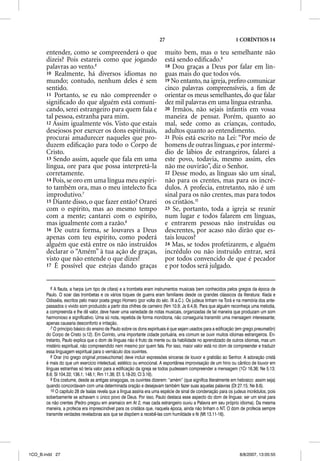 27                                        1 CORÍNTIOS 14

       entender, como se compreenderá o que                              muito bem, mas o teu semelhante não
       dizeis? Pois estareis como que jogando                            está sendo ediﬁcado.9
       palavras ao vento.6                                               18 Dou graças a Deus por falar em lín-
       10 Realmente, há diversos idiomas no                              guas mais do que todos vós.
       mundo; contudo, nenhum deles é sem                                19 No entanto, na igreja, preﬁro comunicar
       sentido.                                                          cinco palavras compreensíveis, a ﬁm de
       11 Portanto, se eu não compreender o                              orientar os meus semelhantes, do que falar
       signiﬁcado do que alguém está comuni-                             dez mil palavras em uma língua estranha.
       cando, serei estrangeiro para quem fala e                         20 Irmãos, não sejais infantis em vossa
       tal pessoa, estranha para mim.                                    maneira de pensar. Porém, quanto ao
       12 Assim igualmente vós. Visto que estais                         mal, sede como as crianças, contudo,
       desejosos por exercer os dons espirituais,                        adultos quanto ao entendimento.
       procurai amadurecer naqueles que pro-                             21 Pois está escrito na Lei: “Por meio de
       duzem ediﬁcação para todo o Corpo de                              homens de outras línguas, e por intermé-
       Cristo.                                                           dio de lábios de estrangeiros, falarei a
       13 Sendo assim, aquele que fala em uma                            este povo, todavia, mesmo assim, eles
       língua, ore para que possa interpretá-la                          não me ouvirão”, diz o Senhor.
       corretamente.                                                     22 Desse modo, as línguas são um sinal,
       14 Pois, se oro em uma língua meu espíri-                         não para os crentes, mas para os incré-
       to também ora, mas o meu intelecto ﬁca                            dulos. A profecia, entretanto, não é um
       improdutivo.7                                                     sinal para os não crentes, mas para todos
       15 Diante disso, o que fazer então? Orarei                        os cristãos.10
       com o espírito, mas ao mesmo tempo                                23 Se, portanto, toda a igreja se reunir
       com a mente; cantarei com o espírito,                             num lugar e todos falarem em línguas,
       mas igualmente com a razão.8                                      e entrarem pessoas não instruídas ou
       16 De outra forma, se louvares a Deus                             descrentes, por acaso não dirão que es-
       apenas com teu espírito, como poderá                              tais loucos?
       alguém que está entre os não instruídos                           24 Mas, se todos profetizarem, e alguém
       declarar o “Amém” à tua ação de graças,                           incrédulo ou não instruído entrar, será
       visto que não entende o q dizes?
             q                   que                                     por todos convencido de que é pecador
       17 É possível que estejas dando graças                            e por todos será julgado.


          6 A flauta, a harpa (um tipo de cítara) e a trombeta eram instrumentos musicais bem conhecidos pelos gregos da época de
       Paulo. O soar das trombetas e os vários toques de guerra eram familiares desde os grandes clássicos da literatura: Ilíada e
       Odisséia, escritos pelo maior poeta grego Homero (por volta do séc. IX a.C.). Os judeus tinham na Torá e na memória dos ante-
       passados o vívido som produzido a partir dos chifres de carneiro (Nm 10.9; Js 6.4,9). Para que alguém reconheça uma melodia,
       a compreenda e lhe dê valor, deve haver uma variedade de notas musicais, organizadas de tal maneira que produzam um som
       harmonioso e significativo. Uma só nota, repetida de forma monótona, não conseguiria transmitir uma mensagem interessante;
       apenas causaria desconforto e irritação.
          7 O princípio básico do ensino de Paulo sobre os dons espirituais é que sejam usados para a edificação (em grego pneumatõn)
       do Corpo de Cristo (v.12). Em Corinto, uma importante cidade portuária, era comum se ouvir muitos idiomas estrangeiros. En-
       tretanto, Paulo explica que o dom de línguas não é fruto da mente ou da habilidade no aprendizado de outros idiomas, mas um
       mistério espiritual, não compreendido nem mesmo por quem fala. Por isso, maior valor está no dom de compreender e traduzir
       essa linguagem espiritual para o vernáculo dos ouvintes.
          8 Orar (no grego original proseuchomai) deve incluir expressões sinceras de louvor e gratidão ao Senhor. A adoração cristã
       é mais do que um exercício intelectual, estético ou emocional. A espontânea improvisação de um hino ou cântico de louvor em
       línguas estranhas só teria valor para a edificação da igreja se todos pudessem compreender a mensagem (1Cr 16.36; Ne 5.13;
       8.6; Sl 104.33; 136.1; 148.1; Rm 11.36; Ef. 5.18-20; Cl 3.16).
          9 Era costume, desde as antigas sinagogas, os ouvintes dizerem: “amém” (que significa literalmente em hebraico: assim seja)
       quando concordavam com uma determinada oração e desejavam também fazer suas aquelas palavras (Dt 27.15; Ne 8.6).
          10 O capítulo 28 de Isaías revela que a língua assíria era uma espécie de sinal de condenação para os judeus incrédulos, pois
       soberbamente se achavam o único povo de Deus. Por isso, Paulo destaca esse aspecto do dom de línguas: ser um sinal para
       os não crentes (Pedro pregou em aramaico em At 2, mas cada estrangeiro ouviu a Palavra em seu próprio idioma). Da mesma
       maneira, a profecia era imprescindível para os cristãos que, naquela época, ainda não tinham o NT. O dom de profecia sempre
       transmite verdades reveladoras aos que se dispõem a recebê-las com humildade e fé (Mt 13.11-16).




1CO_B.indd 27                                                                                                      8/8/2007, 13:05:55
 