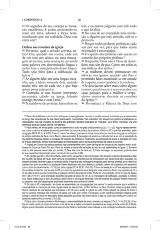 1 CORÍNTIOS 14                                                  28

      25Os segredos do seu coração se torna-                               três, e os outros julguem com zelo tudo
      rão manifestos. E assim, prostrando-se,                              o que foi dito.
      rosto em terra, adorará a Deus, teste-                               30 No caso de ser concedida uma revela-
      munhando que, em realidade, Deus está                                ção a alguém que está sentado, cale-se o
      entre vós!11                                                         primeiro.
                                                                           31 Porque todos podereis profetizar, cada
      Ordem nas reuniões da Igreja                                         um por sua vez, para que todos sejam
      26 Portanto, qual a atitude correta, en-                             orientados e encorajados.
      tão? Ora, quando vos reunis, cada um                                 32 O espírito dos profetas está sujeito ao
      de vós tem um salmo, ou uma mensa-                                   controle dos próprios profetas.14
      gem de ensino, uma revelação, ou ainda                               33 Porquanto Deus não é Deus de desor-
      uma palavra em determinada língua e                                  dem, mas sim de paz. Como em todas as
      outro tem a interpretação dessa língua.                              assembléias dos santos,15
      Tudo seja feito para a ediﬁcação da                                  34 as mulheres devem permanecer em
      Igreja.12                                                            silêncio nas igrejas, quando não lhes é
      27 Se alguém falar em uma língua estra-                              permitido falar; mantendo-se em atitude
      nha, que a falem somente dois, quando                                de respeito, como também a Lei ordena.
      muito três, um de cada vez, e que haja                               35 Se desejarem saber mais sobre algum
      quem possa interpretar.                                              ensino, questionem a seus maridos em
      28 Contudo, se não houver intérprete,                                casa; porque, para a mulher é vergo-
      permaneça calado na igreja, falando                                  nhoso conversar durante as reuniões
      consigo mesmo e com Deus.13                                          da igreja.16
      29 Tratando-se de profetas, falem dois ou                            36 Porventura a Palavra de Deus teve




         11 Paulo não enfatizava o uso do dom de línguas na evangelização, mas sim o contato pessoal, a amizade que se desenvolvia
      ao longo das experiências da vida diária (discipulado). A expressão “não instruídos” diz respeito aos gentios simpatizantes ou
      interessados, mas não iniciados na doutrina dos apóstolos, também chamados de “indoutos”. Já o termo “incrédulo” era uma
      referência clara aos judeus céticos e arrogantes.
         12 Paulo revela, em linhas gerais, como se desenvolvia o culto na igreja cristã primitiva (v.23; 11.17-20). Alguns desses elemen-
      tos (como o salmo e a palavra de ensino) provinham do costume judaico de se adorar a Deus no AT, e que fora assimilado pelas
      sinagogas (Mt 26.30; Lc 4 16.22). O termo “salmo” se refere a poemas e músicas compostos por membros da igreja ou recitações
      de antigos salmistas de Deus, como Davi (o mais apreciado). A mensagem de ensino ou instrução tem a ver com a exposição da
      boa doutrina (teologia bíblica); a revelação diz respeito às profecias e, finalmente, as expressões de louvor e adoração por meio
      de línguas estranhas, sempre acompanhadas de interpretação para a devida compreensão de todos os ouvintes.
         13 A igreja em Corinto não estava sabendo lidar coerentemente com o dom de línguas em função do seu objetivo maior: a edi-
      ficação do Corpo de Cristo. Por isso, Paulo os adverte e impõe três restrições ao seu uso nas assembléias da igreja: 1) Somente
      duas ou três pessoas devem falar por reunião; 2) Deve falar uma de cada vez; 3) Cada mensagem ou expressão proferida deve
      ter sua respectiva interpretação para o vernáculo dos ouvintes (v.28).
         14 Os crentes que têm o dom de profecia, assim como os que têm o dom de línguas, não deveriam superar três pessoas a falar
      por reunião. Na época de Paulo, eram comuns os excessos e reuniões que se prolongavam por várias horas até a exaustão. Os
      próprios profetas deveriam julgar o conteúdo bíblico e espiritual das mensagens pregadas pelos demais profetas, pois mesmo os
      crentes com dom de profecia ou quaisquer líderes espirituais não são infalíveis e, portanto, devem ser avaliados com sabedoria
      (com o dom de discernimento – 12.10) por toda a igreja (37; At 20.30; 1Ts 5.20). O dom de revelação no AT era expresso através
      dos profetas do Senhor, nos tempos do NT, por meio dos apóstolos e seus discípulos mais próximos. Paulo, nos capítulos de 12 a
           p                             p         p               p                    p            p                       p
      14 se refere a dons que são concedidos a qualquer membro da Igreja de Cristo. Podia ser uma predição, como no caso de Ágabo
      (At 11.28; 21.10-11), uma orientação específica da parte de Deus (At 13.1,2) ou mensagens de edificação, exortação e consolo
      (v.3). Paulo enfatiza que o dom de profecia, assim como o de línguas estranhas, não são produto de qualquer êxtase emocional
      ou psíquico, mas são capacitações espirituais totalmente sob controle do crente.
         15 Em todo o NT, a expressão “em todas as assembléias (ou congregações) dos santos” é usada somente aqui e enfatiza a
      universalidade e a harmonia de toda a Igreja visível de Jesus Cristo, o Filho de Deus, na Terra. Portanto, todas as igrejas cristãs
      devem obedecer às orientações aqui expressas, a fim de que o poder e a glória do culto cristão estejam na pessoa de Cristo e
      não no carisma individual dos membros da igreja. Um culto sem ordem, tumultuado, e sem coerência teológica (bíblica) pode
      colocar o nome de Deus em descrédito diante daqueles que ainda não foram salvos. A paz e a união dos crentes em Cristo é um
      poderoso testemunho ao mundo (1Ts 5.23).
         16 Deus criou o homem primeiro e lhe entregou a responsabilidade de amar e orientar sua esposa (1Tm 2.11-14; Ef 5.25). A mu-
      lher foi criada a partir do corpo do homem, a fim de lhe ser a melhor companhia (auxiliadora) ao longo de toda a vida (Gn 2.20-24).
      Alguns povos interpretam erroneamente esse princípio bíblico e submetem suas mulheres a uma condição humilhante e desumana.




1CO_B.indd 28                                                                                                         8/8/2007, 13:05:56
 