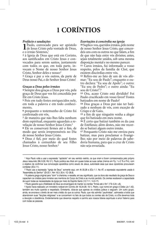 1 CORÍNTIOS
       Prefácio e saudações                                              Exortações à concórdia na igreja

       1  Paulo, convocado para ser apóstolo
          de Jesus Cristo pela vontade de Deus,
       e o irmão Sóstenes,1
                                                                         10 Suplico-vos, queridos irmãos, pelo nome
                                                                         de nosso Senhor Jesus Cristo, que concor-
                                                                         deis uns com os outros no que falam, a ﬁm
       2 à Igreja de Deus que está em Corinto,                           de que não haja entre vós divisões; antes,
       aos santiﬁcados em Cristo Jesus e con-                            sejais totalmente unidos, sob uma mesma
       vocados para serem santos, juntamente                             disposição mental e no mesmo parecer.
       com todos os que, em toda parte, in-                              11 Caros irmãos, fui informado a vosso
       vocam o Nome de nosso Senhor Jesus                                respeito, pelos da família de Cloé, que
       Cristo, Senhor deles e nosso:2                                    existem discórdias entre vós.
       3 Graça e paz a vós outros, da parte de                           12 Reﬁro-me ao fato de um de vós aﬁr-
       Deus nosso Pai, e do Senhor Jesus Cristo!                         mar: “Eu sou de Paulo”; enquanto o ou-
                                                                         tro declara: “Eu sou de Apolo”; e outro:
       Graças a Deus pelos irmãos                                        “Eu sou de Pedro”; e outro ainda: “Eu
       4 Sempre dou graças a Deus por vós, pela                          sou de Cristo!”.5
       graça de Deus que vos foi concedida por                           13 Ora, acaso Cristo está dividido? Foi
       Ele em Cristo Jesus.                                              Paulo cruciﬁcado em vosso favor? Fostes
       5 Pois em tudo fostes enriquecidos nele,                          batizados em nome de Paulo?
       em toda a palavra e em todo conheci-                              14 Dou graças a Deus por não ter bati-
       mento,                                                            zado a nenhum de vós, com exceção de
       6 porquanto o testemunho de Cristo foi                            Crispo e de Gaio,
       conﬁrmado em vós,                                                 15 a ﬁm de que ninguém venha a alegar
       7 de maneira que não lhes falta nenhum                            que foi batizado em meu nome.
       dom espiritual, enquanto aguardais a re-                          16 É certo que batizei também os da casa
       velação de nosso Senhor Jesus Cristo.3                            de Estéfanas; além destes, não me recor-
       8 Ele os conservará ﬁrmes até o ﬁm, de                            do se batizei algum outro irmão.
       modo que sereis irrepreensíveis no Dia                            17 Porquanto Cristo não me enviou para
       de nosso Senhor Jesus Cristo.                                     batizar, mas para proclamar o Evange-
       9 Deus é ﬁel, por meio do qual fostes                             lho; não por meio de palavras de sabe-
       chamados à comunhão de seu Filho                                  doria humana, para que a cruz de Cristo
       Jesus Cristo, nosso Senhor.4                                      não seja esvaziada.


         1 Aqui Paulo volta a usar a expressão “apóstolo” em seu sentido restrito, os que viram e foram comissionados pelo próprio
       Jesus ressurreto (Mc 6.30; Hb 3.1). Paulo publica seu título em quase todas as suas cartas (menos em Fp, 1 e 2 Ts e Fm), com
       o objetivo de confirmar sua convocação apostólica como arauto de Jesus, autoridade essa que seus opositores procuravam
       contestar (2Co 11).
         2 Paulo usa a expressão “Igreja de Deus” somente aqui, em At 20.28 e 2Co 1.1. No AT, a expressão equivalente usada é
       “Assembléia do Senhor” (Dt 23.1; Nm 16.3; 20.4; 1Cr 28.8).
         3 A palavra grega original para “dom” é charisma, e ressalta, em seu significado, que os dons são resultado da graça de Deus e
       capacitam os cristãos para ministrar aos membros do Corpo de Cristo e ao mundo perdido. Os crentes receberam a capacidade
       de suprir todas as necessidades da Igreja por meio do Espírito Santo (12.7-11; 14.3-17).
         4 Paulo garante que a fidelidade de Deus se encarregará de manter os crentes “firmes até o fim” (1Ts 5.24; v.8).
         5 Apolo havia realizado um ministério notável em Corinto (At 18.24-28; 19.1). Pedro, cujo nome em grego é Cefas (Jo 1.42),
       também era muito querido e respeitado. Entretanto, dizia-se que apenas os cristãos judeus o seguiam. Um outro grupo,
       ainda, se arvorava o direito de ser mais cristão do que os outros. Paulo, que não admitia “paulinistas”, admoesta a todos que
       abandonem suas “facções religiosas” e se concentrem no fato de que todos os crentes são de Cristo, e a Ele devemos toda
       a devoção e obediência. Evidentemente que devemos respeito e carinho aos nossos líderes espirituais e amor fraterno para
       com todas as pessoas.




1CO_B.indd 3                                                                                                       8/8/2007, 13:05:42
 