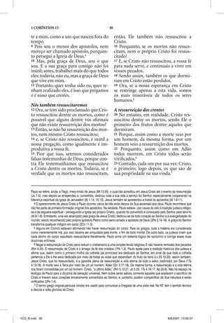 1 CORÍNTIOS 15                                                 30

      te a mim, como a um que nasceu fora do                              então, Ele também não ressuscitou a
      tempo.                                                              Cristo.
      9 Pois sou o menor dos apóstolos, nem                               16 Porquanto, se os mortos não ressus-
      mereço ser chamado apóstolo, porquan-                               citam, nem o próprio Cristo foi ressus-
      to persegui a Igreja de Deus.4                                      citado!
      10 Mas, pela graça de Deus, sou o que                               17 E, se Cristo não ressuscitou, a vossa fé
      sou. E a sua graça para comigo não foi                              para nada serve, e continuais a viver em
      inútil; antes, trabalhei mais do que todos                          vossos pecados.
      eles; todavia, não eu, mas a graça de Deus                          18 Sendo assim, também os que dormi-
      que vive em mim.                                                    ram em Cristo estão perdidos.
      11 Portanto, quer tenha sido eu, quer te-                           19 Ora, se a nossa esperança em Cristo
      nham realizado eles, é isso que pregamos                            se restringe apenas a esta vida, somos
      e é nisso que crestes.                                              os mais miseráveis de todos os seres
                                                                          humanos.5
      Nós também ressuscitaremos
      12 Ora, se tem sido proclamado que Cris-                            A ressurreição dos crentes
      to ressuscitou dentre os mortos, como é                             20 No entanto, em realidade, Cristo res-
      possível que alguns dentre vós aﬁrmais                              suscitou dentre os mortos, sendo Ele o
      que não existe ressurreição dos mortos?                             primeiro dos frutos dentre aqueles que
      13 Então, se não há ressurreição dos mor-                           dormiram.
      tos, nem mesmo Cristo ressuscitou;                                  21 Porque, assim como a morte veio por
      14 e, se Cristo não ressuscitou, é inútil a                         um homem, da mesma forma, por um
      nossa pregação, como igualmente é im-                               homem veio a ressurreição dos mortos.
      produtiva a vossa fé.                                               22 Porquanto, assim como em Adão
      15 Pior que isso, seremos considerados                              todos morrem, em Cristo todos serão
      falsas testemunhas de Deus, porque con-                             viviﬁcados.6
      tra Ele testemunhamos que ressuscitou                               23 Contudo, cada um por sua vez: Cristo,
      a Cristo dentre os mortos. Todavia, se é                            o primeiro; logo depois, os que são de
      verdade que os mortos não ressuscitam,                              sua propriedade na sua vinda.7


      Paulo se refere, ainda, a Tiago, meio-irmão de Jesus (Mt 13.55), o qual não acreditou em Jesus Cristo até o evento da ressurreição
      (Jo 7.5), mas depois se arrependeu e, convertido, dedicou toda a sua vida a serviço do Senhor, especialmente cooperando na
      liderança espiritual da igreja de Jerusalém (At 1.14; 15.13). Jesus também se apresentou a todos os apóstolos (At 1.6-11).
         4 O aparecimento de Jesus Cristo a Paulo ocorreu cerca de três anos depois da Sua ascensão aos céus. Paulo reconhece que
      não fez parte da primeira formação original dos apóstolos. Na verdade, Paulo estava – por causa do zelo à tradição judaico-religio-
      sa e da cegueira espiritual – perseguindo a Igreja (ao próprio Cristo), quando foi convertido e convocado pelo Senhor para serví-lo
      (At 9.1-8). Entretanto, uma vez alcançado pela graça de Jesus Cristo, dedicou-se de todo coração ao Senhor e à evangelização do
      mundo; sendo reconhecido pelo próprio apóstolo Pedro como servo amado e apóstolo de Deus (2Pe 3.14-18). A graça do Senhor
      transforma qualquer indigno em santo (2Co 11.5).
         5 Alguns em Corinto estavam afirmando não haver ressurreição do corpo. Para os gregos, toda a matéria era considerada
      como inerentemente má, por isso deveria ser aniquilada pela morte, o fim de todo mortal. De outro lado, os judeus criam que
      cada átomo do corpo sepultado ressuscitaria literalmente. Paulo arma um sistema lógico de raciocínio e corrige essas duas
      doutrinas errôneas.
         6 Negar a ressurreição de Cristo seria reduzir o cristianismo a uma simples lenda religiosa. E não haveria remissão dos pecados
      (Rm 4.25). E ressurreição de Cristo é o âmago da fé dos cristãos (1Pe 1.3). Paulo apela para a tradição histórica dos judeus e
      afirma que, assim como o primeiro molho da colheita (as primícias) era dedicado ao Senhor, em sinal de que toda a colheita
      pertencia a Ele e lhe seria dedicada por meio de todas as vidas que dependiam do fruto da terra (Lv 23.10-20), assim também,
      Jesus Cristo, que foi ressuscitado, é a garantia plena de ressurreição e vida eterna de todo o salvo (redimido) por Deus (1Ts
      4.13-18). A morte veio à Terra por meio de um só homem, Adão (Gn 3.17-19). Da mesma forma, a ressurreição e a vida eterna
      nos foram concedidas por um só homem: Cristo, “o último Adão” (Rm 5.12-21; Jo 5.25; 1Ts 4.16,17; Ap 20.6). Não há espaço na
      teologia de Paulo para a doutrina da salvação universal. Nem todos serão salvos, somente aqueles que aceitarem o sacrifício de
      Cristo e tiverem seus corações sinceramente convertidos ao Senhor, e, portanto, podem compartilhar da Sua natureza e serão
      vivificados (2Pe 1.4).
         7 O termo grego original parousia (vinda) era usado para comunicar a chegada de uma visita real. No NT, tem o sentido técnico
      e denota a volta gloriosa de Cristo.




1CO_B.indd 30                                                                                                        8/8/2007, 13:05:57
 