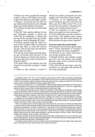 31                                         1 CORÍNTIOS 15

       24 Então virá o ﬁm, quando Ele entregar                           aﬁrmo isso, irmãos, porquanto sois meu
       o Reino a Deus, o Pai, depois de ter des-                         orgulho em Cristo Jesus, nosso Senhor.
       truído todo domínio, potestade e poder.8                          32 Portanto, se foi simplesmente por
       25 Porque é necessário que Ele reine até                          razões humanas que lutei com feras em
                                                                                          q
       que absolutamente todos os seus inimigos                          Éfeso, que lucro obtive nisso? Ora, se os
       sejam prostrados debaixo de seus pés.                             mortos não ressuscitam: “comamos e be-
       26 E o último inimigo que será destruído                          bamos, pois amanhã morreremos”.12
       é a Morte.9                                                       33 Não vos enganeis! “As más compa-
       27 Pois Ele “tudo sujeitou debaixo de seus                        nhias corrompem os bons costumes”.13
       pés”. Porquanto, quando se aﬁrma que                              34 Como justiﬁcados que sois, recobrai o
       “tudo” lhe foi submetido, é evidente que                          bom senso e não pequeis mais; porque
       isso não inclui o próprio Deus, que condu-                        alguns ainda não têm conhecimento de
       ziu todas as coisas à submissão de Cristo.                        Deus; declaro isso para vossa vergonha.14
       28 Todavia, quando tudo lhe estiver su-
       jeito, então o próprio Filho se submeterá                         Os novos corpos dos ressuscitados
       àquele que todas as coisas lhe colocou                            35 Entretanto, é possível que alguém ques-
       aos pés, a ﬁm de que Deus seja absoluta-                          tione: “Como ressuscitam os mortos? E
       mente tudo em todos.10                                            com que espécie de corpo ressurgirão?”
       29 Se não há ressurreição, que farão aque-                        36 Insensato! O que semeia não nasce a
       les que se batizam pelos mortos? Se, de                           não ser que primeiro morra.
       maneira alguma, os mortos não ressusci-                           37 Quando semeais, não semeais o corpo
       tam, por qual razão então se batizam em                           que virá a ser, mas apenas uma simples
       benefício deles?11                                                semente, assim como a semente de trigo
       30 De igual modo, nós mesmos, por que                             ou outra qualquer.
       estamos nos expondo a perigos o tempo                             38 Mas Deus lhe dá um corpo, como de-
       todo?                                                             terminou, e a cada espécie de semente dá
       31 Todos os dias enfrento a morte! E                              seu corpo apropriado.


          8 A expressão original “o fim” tem a ver com a segunda e gloriosa volta de Cristo e todos os grandiosos acontecimentos
       profetizados nas Escrituras que a acompanharão. O início do Reino de Cristo ocorre no momento da sua glorificação (At 2.32; Ef
       1.19-23). Por meio da Igreja, o Senhor consolida sua vitória sobre todas as forças e inimigos do universo (Cl 2.15). Ao final dos
       tempos, havendo cumprido cabalmente sua missão, entregará o Reino ao Pai.
          9 O verso 25 é uma alusão ao Sl 110.1, conforme Mt 22.44. A Morte (em grego thanatos), personificada como arquiinimiga da
       vida, será aniquilada no fim dos eventos que acompanharão a volta triunfante de Cristo (Ap 19.11-21; 20.5-14), no julgamento do
       grande trono branco (quando a Morte e o Hades serão lançados no eterno lago de fogo).
          10 As três pessoas da trindade são iguais em divindade e em dignidade. A subordinação que se estabelece é apenas quanto
       à função de cada pessoa. Deus-Pai é o Senhor e cabeça supremo da trindade. Deus-Filho tem a função de cumprir a vontade
       soberana do Pai, na criação como na plena redenção da raça humana. Deus-Espírito é enviado pelo Filho como selo da salvação
       e poder espiritual para habitar e capacitar o crente a fazer a vontade do Pai, com o objetivo de que Deus seja tudo em todos.
          11 Paulo faz referência a mais uma prática equivocada e antibíblica dos coríntios com a principal finalidade de evidenciar
       a contradição que há nas pessoas que dizem não crer na ressurreição ou na vida após a morte, mas que ao mesmo tempo
       participam de rituais envolvendo o além. Há mais de 50 interpretações sobre esse texto publicadas em comentários teológicos
       em todo mundo, porém o mesmo continua envolto em certa obscuridade.
          12 Paulo, como cidadão romano, jamais foi obrigado a lutar contra feras (At 19), como ocorreu com milhares de cristãos gentios
       ou judeus por ordem do Império nas arenas de Roma. Paulo se refere metaforicamente aos próprios líderes judeus e romanos que
       o perseguiram acirradamente “como feras” em Éfeso (2Co 1.8, conforme Sl 22.12-21). Paulo apela novamente para o raciocínio
       lógico dos coríntios, ao afirmar que seria um total contrasenso sofrer todo tipo de perseguições e humilhações para proclamar a
       ressurreição de Cristo se esta não fosse um fato verídico (2Co 11.23-29). Paulo usa um antigo e conhecido ditado popular para
       enfatizar a idéia de que se Cristo não houvesse ressuscitado, a vida terminaria mesmo no túmulo, e, então, o melhor seria gozar
       os dias de forma hedonista, ou seja, buscando o prazer (Is 22.13).
          13 Paulo está convencido de que tem argumentos poderosos para rebater a filosofia grega. Por isso, cita a conhecida e apre-
       ciada comédia grega Thais, escrita pelo antigo poeta grego Menandro, a fim de advertir os próprios cristãos gregos para não se
       deixarem levar pelos falsos argumentos e vãs filosofias (Pv 13.20).
          14 A situação na igreja de Corinto era de tal mundanismo que muitos freqüentadores não eram cristãos de fato, apenas apre-
       ciavam a comunhão dos crentes. Paulo afirma que isso é vergonhoso para todos.




1CO_B.indd 31                                                                                                      8/8/2007, 13:05:57
 