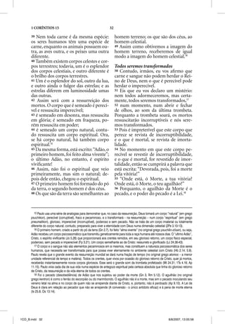 1 CORÍNTIOS 15                                                  32

      39 Nem toda carne é da mesma espécie:                                homem terreno; os que são dos céus, ao
      os seres humanos têm uma espécie de                                  homem celestial.
      carne, enquanto os animais possuem ou-                               49 Assim como obtivemos a imagem do
      tra, as aves outra, e os peixes uma outra                            homem terreno, receberemos de igual
      diferente.                                                           modo a imagem do homem celestial.16
      40 Também existem corpos celestes e cor-
      pos terrestres; todavia, um é o esplendor                            Todos seremos transformados
      dos corpos celestiais, e outro diferente é                           50 Contudo, irmãos, eu vos aﬁrmo que
      o brilho dos corpos terrestres.                                      carne e sangue não podem herdar o Rei-
      41 Um é o esplendor do sol, outro da lua,                            no de Deus, nem o que é perecível pode
      e outro ainda o fulgor das estrelas; e as                            herdar o imperecível.
      estrelas diferem em luminosidade umas                                51 Eis que eu vos declaro um mistério:
      das outras.                                                          nem todos adormeceremos, mas certa-
      42 Assim será com a ressurreição dos                                 mente, todos seremos transformados,17
      mortos. O corpo que é semeado é perecí-                              52 num momento, num abrir e fechar
      vel e ressuscita imperecível;                                        de olhos, ao som da última trombeta.
      43 é semeado em desonra, mas ressuscita                              Porquanto a trombeta soará, os mortos
      em glória; é semeado em fraqueza, po-                                ressuscitarão incorruptíveis e nós sere-
      rém ressuscita em poder;                                             mos transformados.
      44 é semeado um corpo natural, contu-                                53 Pois é impreterível que este corpo que
      do ressuscita um corpo espiritual. Ora,                              perece se revista de incorruptibilidade,
      se há corpo natural, há também corpo                                 e o que é mortal, se revista de imorta-
      espiritual.15                                                        lidade.
      45 Da mesma forma, está escrito: “Adão, o                            54 No momento em que este corpo pe-
      primeiro homem, foi feito alma vivente”;                             recível se revestir de incorruptibilidade,
      o último Adão, no entanto, é espírito                                e o que é mortal, for revestido de imor-
      viviﬁcante!                                                          talidade, então se cumprirá a palavra que
      46 Assim, não foi o espiritual que veio                              está escrita: “Devorada, pois, foi a morte
      primeiramente, mas sim o natural; de-                                pela vitória!”
      pois dele então, chegou o espiritual.                                55 “Onde está, ó Morte, a tua vitória?
      47 O primeiro homem foi formado do pó                                Onde está, ó Morte, o teu aguilhão?”
      da terra, o segundo homem é dos céus.                                56 Porquanto, o aguilhão da Morte é o
      48 Os que são da terra são semelhantes ao                            pecado, e o poder do pecado é a Lei.18


         15 Paulo usa uma série de analogias para demonstrar que, no caso da ressurreição, Deus tomará um corpo “natural” (em grego
      psuchikon), perecível (corruptível), fraco e pecaminoso, e o transformará – na ressurreição – num corpo “espiritual” (em grego
      pneumatikon), glorioso, imperecível (incorruptível), poderoso e sem pecado. Não se trata de um corpo imaterial ou totalmente
      diferente do corpo natural; contudo, preparado para viver a eternidade com Deus numa dimensão celestial (2Pe 3.10-13).
         16 O primeiro homem, criado a partir do pó da terra (Gn 2.7), foi feito “alma vivente” (no original grego psuchen-zősan), ou seja,
      Adão recebeu um corpo psicossomático que transmitiu geneticamente para toda a raça humana até nossos dias. O “ultimo Adão”,
      Cristo, o espírito vivificante (Jo 5.26) que proporcionará aos crentes remidos, em seu glorioso retorno, um corpo físico especial,
      poderoso, sem pecado e imperecível (Fp 3.21). Um corpo semelhante ao de Cristo: ressurreto e glorificado (Lc 24.36-43).
         17 O corpo e o sangue não são elementos pecaminosos em si mesmos, mas constituem a natureza psicossomática dos seres
          7
      humanos, que necessita ser transformada para que possa viver eternamente no ambiente celestial com Cristo (Hb 2.14; 5.9).
      Paulo revela que o grande evento da ressurreição mundial se dará numa fração de tempo (no original grego atomos – a menor
      unidade referencial de tempo e matéria). Todos os crentes, quer vivos por ocasião do glorioso retorno de Cristo, quer já mortos,
      receberão instantaneamente novos corpos gloriosos. Esse será o grande som da trombeta profetizado (Mt 24.31; 1Ts 4.16; Ap
      11.15). Paulo vivia cada dia de sua vida numa espécie de antegozo espiritual pela certeza absoluta que tinha do glorioso retorno
      de Cristo, da ressurreição e da vida eterna de todos os crentes.
         18 Foi o pecado (desobediência) de Adão que nos sujeitou ao poder da morte (Gn 3, Rm 5.12). O aguilhão (no original
      grego kentron) é como o ferrão do escorpião ou do marimbondo. O aguilhão não é a morte, mas sim o pecado inoculando seu
      veneno letal na alma e no corpo de quem não se arrepende diante de Cristo, e, portanto, não é perdoado (Ap 9.10). A Lei de
      Deus é clara em relação ao pecador que não se arrepende (A conversão - o único antídoto eficaz) e à pena de morte eterna
      (Is 25.8; Os 13.14).




1CO_B.indd 32                                                                                                          8/8/2007, 13:05:58
 