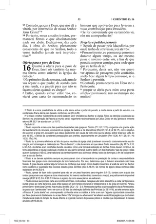 33                                     1 CORÍNTIOS 15, 16

       57 Contudo, graças a Deus, que nos dá a                            homens que aprovardes para levarem a
       vitória por intermédio de nosso Senhor                             vossa contribuição para Jerusalém.
       Jesus Cristo!”19                                                   4 Se for conveniente que eu também vá,
       58 Portanto, meus amados irmãos, per-                              eles me acompanharão.3
       manecei ﬁrmes e que absolutamente
       nada vos abale. Dedicai-vos, dia após                              Projetos e pedidos pessoais
       dia, à obra do Senhor, plenamente                                  5 Depois de passar pela Macedônia, por
       conscientes de que no Senhor, todo o                               onde tenho de atravessar, irei até vós.
       vosso trabalho jamais será improdu-                                6 Provavelmente, eu permaneça convosco
       tivo.20                                                            durante algum tempo, ou até mesmo
                                                                          passe o inverno entre vós, a ﬁm de que
       Oferta para o povo de Deus                                         possais cooperar comigo, para onde quer
       16     Quanto à oferta para o povo de
              Deus, fazei vós também da mes-
       ma forma como orientei às igrejas da
                                                                          que eu tenha de ir.4
                                                                          7 Porquanto, desta vez, não vos quero
                                                                          ver apenas de passagem; pelo contrário,
       Galácia.1                                                          anelo ﬁcar algum tempo convosco, se o
       2 No primeiro dia da semana, cada um de                            Senhor o ppermitir.
       vós separe o que puder, de acordo com                              8 Contudo, permanecerei em Éfeso até o
       a sua renda, e a guarde para que não se                            Pentecoste;
       façam coletas quando eu chegar.2                                   9 porque se abriu para mim uma porta
       3 Então, quando estiver entre vós, en-                             ampla e promissora; mas os inimigos são
       viarei com carta de recomendação os                                muitos.5


          19 Cristo é a única possibilidade de vitória e vida eterna sobre o poder do pecado, a morte eterna a partir do sepulcro, e a
       condenação final e eterna pelo pecado, conforme a Lei (Rm 4.25).
          20 O maior e melhor investimento do crente está em servir (ministrar) ao Senhor e à Igreja. Todos os esforços na adoração ao
       Senhor e na proclamação da Palavra ao mundo serão regiamente recompensados por Jesus Cristo em seu glorioso e iminente
       retorno (Mt 25.21 de acordo com Lc 19.17).
          Capítulo 16
          1 Paulo responde a mais uma das questões levantadas pela igreja em Corinto (7.1; 8.1; 12.1) e organiza uma grande ação
       de levantamento de recursos, envolvendo as igrejas da Galácia e da Macedônia (2Co 8.1; 9.1-4; At 24.17), com o objetivo
       de socorrer a igreja em Jerusalém que estava padecendo por causa da forte crise que se abateu sobre Israel por volta do
       ano 45 d.C., e devido às constantes perseguições aos crentes, especialmente em Jerusalém (Rm 15.26; At 11.28; 8.1; Hb
       10.32; 1Ts 2.14).
          2 Paulo faz a primeira referência ao fato de que as reuniões da igreja cristã já estavam ocorrendo costumeiramente aos do-
       mingos, em homenagem e celebração ao “Dia do Senhor”, o dia da semana em que Jesus Cristo ressuscitou (Ap 20.7 e 1.10;
       Lc 24.1-6). As ofertas eram recolhidas durante os cultos, como uma forma de adoração ao Senhor. Todos deviam contribuir, de
       forma espontânea e regular, cada qual à medida do seu ganho semanal. Justino Mártir, um dos chamados “pais da Igreja”, relata
       que em sua época (150 d.C.) era tradicional os crentes trazerem seus dízimos e ofertas, todos os domingos, a fim de cooperarem
       com a obra do Senhor.
          3 Paulo e os demais apóstolos sempre se preocuparam com a transparência na prestação de contas e responsabilidade
       financeira das igrejas como demonstração de bom testemunho. Por isso, determinou que o dinheiro arrecadado não fosse
       tocado. A igreja deveria separar alguns homens de confiança que teriam como desafio missionário a tarefa de servir ao Senhor
       como auditores e guardiães dos recursos doados pelos coríntios (2Co 8.16-21). Os nomes de alguns dessa comitiva estão
       registrados em At 20.3-6.
          4 Paulo, apesar de fazer todo o possível para não ser um peso financeiro para ninguém (9.1-12), contava com a ajuda dos
       irmãos para prover suas viagens e obras missionárias. No inverno mediterrâneo (novembro a março), era praticamente impossível
       navegar (At 27.9-12). Em At 20.2-16 temos o registro de como esses planos se realizaram.
          5 Paulo escreve sua primeira carta aos coríntios em Éfeso, onde estava. Desejava subir até à Macedônia e visitar os filipenses e
       outras igrejas ao norte da Grécia, para então passar um bom tempo ensinando e fortalecendo a fé da igreja em Corinto. Pensou
       primeiro em ir direto para Corinto, mas mudou de idéia (2Co 1.12 – 2.4). Pentecoste significa o qüinquagésimo dia do Pentecostes,
       ao passo que “pentecostes” tem a ver com os 50 dias de celebração da Festa das Primícias (Lv 23.10-16), as sete semanas após
       a Páscoa. A “porta aberta” era uma expressão conhecida entre os cristãos, e tinha a ver com “alguma oportunidade concedida
       por Deus para serví-lo diretamente ou ao seu Reino”. Os “inimigos ou adversários” se referem aos artífices pagãos que produziam
       miniaturas de prata do templo da deusa Ártemis e o grande número de pessoas pobres e incultas que depositavam fé nesses
       amuletos (At 19.23-34).




1CO_B.indd 33                                                                                                        8/8/2007, 13:05:58
 
