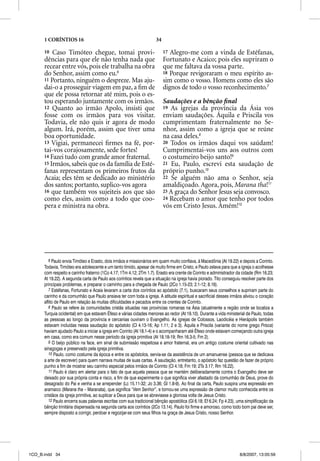 1 CORÍNTIOS 16                                                 34

      10  Caso Timóteo chegue, tomai provi-                               17 Alegro-me com a vinda de Estéfanas,
      dências para que ele não tenha nada que                             Fortunato e Acaico; pois eles supriram o
      recear entre vós, pois ele trabalha na obra                         que me faltava da vossa parte.
      do Senhor, assim como eu.6                                          18 Porque revigoraram o meu espírito as-
      11 Portanto, ninguém o despreze. Mas aju-                           sim como o vosso. Homens como eles são
      dai-o a prosseguir viagem em paz, a ﬁm de                           dignos de todo o vosso reconhecimento.7
      que ele possa retornar até mim, pois o es-
      tou esperando juntamente com os irmãos.                             Saudações e a bênção ﬁnal
                                                                                 ç           ç
      12 Quanto ao irmão Apolo, insisti que                               19 As igrejas da província da Ásia vos
                                                                                  g j       p
      fosse com os irmãos para vos visitar.                               enviam saudações. Áquila e Priscila vos
      Todavia, ele não quis ir agora de modo                              cumprimentam fraternalmente no Se-
      algum. Irá, porém, assim que tiver uma                              nhor, assim como a igreja que se reúne
      boa oportunidade.                                                   na casa deles.8
      13 Vigiai, permanecei ﬁrmes na fé, por-                             20 Todos os irmãos daqui vos saúdam!
      tai-vos corajosamente, sede fortes!                                 Cumprimentai-vos uns aos outros com
      14 Fazei tudo com grande amor fraternal.                            o costumeiro beijo santo!9
      15 Irmãos, sabeis que os da família de Esté-                        21 Eu, Paulo, escrevi esta saudação de
      fanas representam os primeiros frutos da                            próprio punho.10
      Acaia; eles têm se dedicado ao ministério                           22 Se alguém não ama o Senhor, seja
      dos santos; portanto, suplico-vos agora                             amaldiçoado. Agora, pois, Marana tha!11
      16 que também vos sujeiteis aos que são                             23 A graça do Senhor Jesus seja convosco.
      como eles, assim como a todo que coo-                               24 Recebam o amor que tenho por todos
      pera e ministra na obra.                                            vós em Cristo Jesus. Amém!12




         6 Paulo envia Timóteo e Erasto, dois irmãos e missionários em quem muito confiava, à Macedônia (At 19.22) e depois a Corinto.
      Todavia, Timóteo era adolescente e um tanto tímido, apesar de muito firme em Cristo, e Paulo zelava para que a igreja o acolhesse
      com respeito e carinho fraterno (1Co 4.17; 1Tm 4.12; 2Tm 1.7). Erasto era crente de Corinto e administrador da cidade (Rm 16.23;
      At 19.22). A segunda carta de Paulo aos coríntios revela que a situação na igreja havia piorado. Tito conseguiu resolver parte dos
      principais problemas, e preparar o caminho para a chegada de Paulo (2Co 1.15-23; 2.1-12; 8.16).
         7 Estéfanas, Fortunato e Acaia levaram a carta dos coríntios ao apóstolo (7.1), buscaram seus conselhos e supriram parte do
      carinho e da comunhão que Paulo ansiava ter com toda a igreja. A atitude espiritual e sacrificial desses irmãos aliviou o coração
      aflito de Paulo em relação às muitas dificuldades e pecados entre os crentes de Corinto.
         8 Paulo se refere às comunidades cristãs situadas nas províncias romanas na Ásia (atualmente a região onde se localiza a
      Turquia ocidental) em que estavam Éfeso e várias cidades menores ao redor (At 19.10). Durante a vida ministerial de Paulo, todas
      as pessoas ao longo da província e cercanias ouviram o Evangelho. As igrejas de Colossos, Laodicéia e Hierápolis também
      estavam incluídas nessa saudação do apóstolo (Cl 4.13-16; Ap 1.11; 2 e 3). Áquila e Priscila (variante do nome grego Prisca)
      haviam ajudado Paulo a iniciar a igreja em Corinto (At 18.1-4) e o acompanharam até Éfeso onde estavam começando outra igreja
      em casa, como era comum nesse período da igreja primitiva (At 18.18-19; Rm 16.3-5; Fm 2).
         9 O beijo público na face, em sinal de submissão respeitosa e amor fraternal, era um antigo costume oriental cultivado nas
      sinagogas e preservado pela igreja primitiva.
         10 Paulo, como costume da época e entre os apóstolos, servia-se da assistência de um amanuense (pessoa que se dedicava
      a arte de escrever) para quem narrava muitas de suas cartas. A saudação, entretanto, o apóstolo faz questão de fazer de próprio
      punho a fim de mostrar seu carinho especial pelos irmãos de Corinto (Cl 4.18; Fm 19; 2Ts 3.17; Rm 16.22).
         11 Paulo é claro em alertar para o fato de que aquela pessoa que se mantém deliberadamente contra o Evangelho deve ser
      deixado por sua própria conta e risco, a fim de que experimente o que significa viver afastado da comunhão de Deus, prove do
      desagrado do Pai e venha a se arrepender (Lc 15.11-32; Jo 3.36; Gl 1.8-9). Ao final da carta, Paulo suspira uma expressão em
      aramaico (Marana tha – Maranata), que significa “Vem Senhor”, e tornou-se uma expressão de clamor muito conhecida entre os
      cristãos da igreja primitiva, ao suplicar a Deus para que se abreviasse a gloriosa volta de Jesus Cristo.
         12 Paulo encerra suas palavras escritas com sua tradicional bênção apostólica (Gl 6.18; Ef 6.24; Fp 4.23), uma simplificação da
      bênção trinitária dispensada na segunda carta aos coríntios (2Co 13.14). Paulo foi firme e amoroso, como todo bom pai deve ser,
      sempre disposto a corrigir, perdoar e regozijar-se com seus filhos na graça de Jesus Cristo, nosso Senhor.




1CO_B.indd 34                                                                                                       8/8/2007, 13:05:59
 