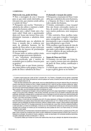 1 CORÍNTIOS 1                                                  4

      Palavra da cruz, poder de Deus                                     O chamado e vocação dos santos
      18 Pois a mensagem da cruz é loucura                               25 Porquanto a insensatez de Deus é mais
      para os que estão sendo destruídos, po-                            sábia que a sabedoria dos seres humanos,
      rém para nós, que estamos sendo salvos,                            e a fraqueza de Deus é mais forte que
      é o poder de Deus.6                                                todo o poder dos homens.
      19 Porquanto está escrito: “Destruirei a                           26 Irmãos, contemplai a vossa vocação!
      sabedoria dos sábios e rejeitarei a inteli-                        Pois não foram convocados muitos sá-
      gência dos homens cultos”.7                                        bios, de acordo com critérios humanos,
      20 Onde está o sábio? Onde está o ho-                              nem muitos poderosos, nem tampouco
      mem culto? Onde está o questionador                                nobres.
      desta era? Acaso não tornou Deus com-                              27 Pelo contrário, Deus escolheu justa-
      pletamente insensata a sabedoria deste                             mente o que para o mundo é insensatez
      mundo?                                                             para envergonhar os sábios, e escolheu
      21 Considerando que, na sabedoria de                               precisamente o que o mundo julga fraco
      Deus, o mundo não o conheceu por                                   para ridicularizar o que é forte.
      meio da sabedoria humana, foi do                                   28 Ele escolheu o que do ponto de vista do
      agrado de Deus salvar os que crêem por                             mundo é insigniﬁcante, desprezado, e o
      intermédio da loucura da proclamação                               que nada é, para reduzir a nada o que é,
      da sua mensagem.8                                                  29 com o objetivo de que nenhuma pes-
      22 Porque tanto os judeus pedem sinais,                            soa se vanglorie perante Ele.
      como os gregos procuram sabedoria;
      23 nós, entretanto, proclamamos a                                  Somos de Deus em Cristo
      Cristo cruciﬁcado, que é motivo de                                 30 Portanto, vós sois dele, em Cristo Je-
      escândalo para os judeus e loucura para                            sus, o qual se tornou para nós sabedoria
      os gentios.9                                                       da parte de Deus, justiça, santiﬁcação e
      24 Todavia, para os que foram convoca-                             redenção,
      dos, tanto judeus como gregos, Cristo é o                          31 a ﬁm de que, como está escrito: “Aque-
      poder de Deus e sabedoria de Deus.10                               le que se gloria, glorie-se no Senhor”.11


         6 A palavra original grega para “poder de Deus” é dunamis (Rm 1.16). Portanto, o Evangelho não tem apenas a capacidade
      de instruir e educar, mas o poder de transformar a alma de qualquer ser humano, tornando-o santo em Cristo, por meio da ação
      contínua do Espírito Santo (At 1.8).
         7 Paulo não está condenando todo o saber secular, mas sim as idéias filosóficas que procuram destronar Deus do comando do
      universo e das vidas dos indivíduos na Terra. A citação é extraída de Is 29.14, texto em que Deus condena a política dos “sábios”
      de Judá, os quais tentaram negociar um acordo com o Egito ao serem ameaçados pelo rei Senaqueribe, da Assíria. Os cidadãos
      de Corinto eram extremamente politizados e dados a questionamentos. Aristides dizia que em todas as ruas de Corinto achava-se
      algum suposto sábio, que tinha soluções para todos os problemas do mundo.
         8 A expressão “proclamação da mensagem” deriva do significado geral do termo grego original kerigma. A pregação das “boas
      notícias” de que Jesus Cristo (o Messias), o Filho de Deus, encarnado, que morreu na cruz do Calvário e ressuscitou para nossa
      justificação, santificação e salvação eterna, é simplesmente loucura (insensatez) do ponto de vista de quem está escravizado pelo
      sistema de valores deste mundo. É interessante notar que o vocábulo “crêem” está no original grego no tempo presente contínuo
      do verbo, o que indica uma fé diária e constante.
         9 Deus colocou o mundo todo sob uma grande prova de fé. Os judeus esperavam um Messias com poderes políticos e mili-
      tares extraordinários que pudesse colocar Israel sobre todas as nações da terra (Jo 7.31). A bênção de Deus era compreendida
      somente a partir da ostentação de símbolos econômicos, políticos e militares (poder e riqueza). Jamais poderiam aceitar alguém
      amaldiçoado por Deus (Gl 3.13). Os gregos escarneciam de uma divindade que, a seus olhos, não tinha a sabedoria filosófica e
      o poder para salvar a si mesmo da condenação, à morte de cruz. Os romanos tinham certeza de que nenhuma pessoa de boa
      reputação seria crucificada, de maneira que era inconcebível que Jesus pudesse ser divino e ao mesmo tempo um criminoso
      condenado à pena capital.
         10 Deus demonstra sua incomensurável e imarcescível sabedoria ao vir à terra em forma humana, na pessoa do seu Filho, para
      pagar a pena universal que condenava todo homem ao eterno afastamento da presença gloriosa do Senhor. Sem a loucura e a
      fraqueza da crucificação, não poderia ter havido a sabedoria, o poder da ressurreição e os inumeráveis benefícios decorrentes,
      que estão à disposição de todos os crentes (Hb 11.1; Gl 6.14).
         11 Os próprios cristãos que moravam em Corinto eram testemunhas vivas de que a salvação não depende de boas ações ou




1CO_B.indd 4                                                                                                        8/8/2007, 13:05:43
 