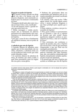 5                                      1 CORÍNTIOS 1, 2

       Pregação no poder do Espírito                                      8  Nenhum dos governantes desta era

       2   Eu mesmo, irmãos, quando me dirigi
           até vós, não o fui apenas com um
       discurso eloqüente, nem ostentando sa-
                                                                          compreendeu essa sabedoria, pois se a ti-
                                                                          vessem entendido, não teriam cruciﬁcado
                                                                          o Senhor da glória!3
       bedoria para vos anunciar o testemunho                             9 No entanto, como está escrito: “Olho
       de Deus.                                                           algum jamais viu, ouvido algum nunca
       2 Porquanto decidi nada saber entre vós, a                         ouviu e mente nenhuma imaginou o
       não ser Jesus Cristo, e este, cruciﬁcado.1                         que Deus predispôs para aqueles que o
       3 E foi sob fraqueza, temor e grande tre-                          amam”.
       mor que estive entre vós.                                          10 Deus, todavia, o revelou a nós por in-
       4 Minha mensagem e minha procla-                                   termédio do Espírito!
       mação não se formaram de palavras                                  11 Pois, quem conhece os pensamentos
       persuasivas de conhecimento, mas cons-                             do ser humano, a não ser o espírito
       tituíram-se em demonstração do poder                               do homem que nele reside? Assim,
       do Espírito,                                                       igualmente ninguém conhece os pen-
       5 para que a vossa fé não se fundamente                            samentos de Deus, a não ser o Espírito
       em sabedoria humana, mas no poder de                               de Deus.4
       Deus.2                                                             12 Nós, entretanto, não recebemos o
                                                                          espírito do mundo, mas, sim, o Espírito
       A sabedoria que vem do Espírito                                    que vem de Deus, a ﬁm de que possamos
       6 Contudo, falamos de sabedoria entre                              compreender o que por Deus nos foi
       aqueles que já têm maturidade; não me                              outorgado gratuitamente.
       reﬁro, entretanto, à sabedoria desta era                           13 Sobre isso também pregamos, não com
       ou dos poderosos deste século, que estão                           palavras ensinadas pelo saber humano,
       sendo reduzidos a nada.                                            mas, sim, com palavras ministradas pelo
       7 Ao contrário, falamos da sabedoria de                            Espírito, interpretando verdades espiritu-
       Deus, do mistério que estava oculto, o                             ais para os que são espirituais.
       qual Deus preordenou antes da origem                               14 As pessoas que não têm o Espírito não
       das eras, para a nossa glória.                                     aceitam as verdades que vêm do Espírito


       da qualidade inerente de certas pessoas. Portanto, quando alguém é contemplado com o dom da salvação deve orgulhar-se
       (gloriar-se) na misericórdia do Senhor (Jr 9.24).
          Capítulo 2
          1 Os pregadores e mestres do Evangelho devem dar especial atenção ao conteúdo da mensagem e ao viver sob a direção
       do Espírito Santo. A oratória e as técnicas de comunicação são secundárias. A expressão original grega marturion significa
       “testemunho”, e transmite aos oradores a idéia de serem testemunhas de Cristo antes de apenas comunicadores. “Cristo
       crucificado” é uma síntese da mensagem cristã que deve ser pregada em todo mundo e a todos os povos (15.3,4), cuja exposição
       completa está registrada nas diversas passagens do NT.
          2 Paulo não está negligenciando o estudo sistemático e dedicado das Escrituras, nem a busca do aperfeiçoamento na arte
       de pregar. Suas cartas revelam grande conhecimento em várias áreas do saber, e sua eloqüência ficou evidenciada em seus
       vários discursos (At 17.22-31). O que acontece, infelizmente, é que à medida que os cristãos se desenvolvem no conhecimento
       teológico, menos se observa demonstrações de piedade e dependência do Espírito em suas vidas. O que o experiente apóstolo
       está nos ensinando é que a obra é do Senhor. É o Espírito Santo quem abençoa o pregador cristão para entregar a mensagem
       de Deus aos ouvintes, assim como é o mesmo Espírito quem opera na audiência para aplicar as verdades bíblicas em seus
       corações. A confiança de Paulo como pregador não dependia da sua capacidade intelectual e retórica, como ocorria com os
       comunicadores e filósofos gregos.
          3 A expressão grega original teleiois (perfeitos ou aperfeiçoados) refere-se aos cristãos que por meio da experiência com o
       Espírito Santo, e às muitas provas, alcançaram sabedoria e maturidade espiritual e, portanto, já não agem com “infantilidade,
       espiritual” (Hb 5.13 a 6.3). Ao referir-se aos “poderosos deste século”, Paulo não está falando das potestades demoníacas, mas
       dos governantes judaicos e romanos da sua época, bem como das autoridades humanas do nosso tempo, cujo poder é ilusório
       e efêmero (2.8; Lc 24.20; At 3.17, 4.27; Mc 1.24,34).
          4 Paulo cita o AT com freqüência (está escrito...), a fim de demonstrar o cumprimento da Palavra de Deus em Jesus Cristo.
       Aqui, Paulo refere-se a certas passagens de Is 64.4; 65.17; 52.15. O amor não é apenas um sentimento de paixão, mas um
       compromisso para a vida toda (Jo 14.21). A grande revelação se refere às verdades do Evangelho todo.




1CO_B.indd 5                                                                                                     8/8/2007, 13:05:44
 