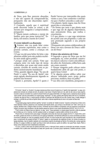 1 CORÍNTIOS 2, 3                                                6

      de Deus, pois lhes parecem absurdas;                                Paulo? Servos por intermédio dos quais
      e não são capazes de compreendê-las,                                viestes a crer, e isto conforme o ministé-
      porquanto elas são discernidas espiri-                              rio que o Senhor concedeu a cada um.2
      tualmente.                                                          6 Eu plantei; Apolo regou; mas foi Deus
      15 Contudo, aquele que é espiritual                                 quem deu o crescimento.
      pode discernir todas as coisas, e ele                               7 De forma que nem o que planta nem
      mesmo por ninguém é compreendido;                                   o que rega são de alguma importância,
      porquanto:                                                          mas unicamente Deus, que realiza o
      16 “Quem jamais conheceu a mente do                                 crescimento.
      Senhor, para que possa instruí-lo?” To-                             8 O que planta e o que rega ministram
      davia, nós temos a mente de Cristo!5                                de acordo com um propósito, e cada um
                                                                          será premiado segundo o seu próprio
      O crente infantil e as dissensões                                   trabalho.

      3    Irmãos, não vos pude falar como
           a pessoas espirituais, mas como a
      pessoas carnais, como a crianças em
                                                                          9 Porquanto nós somos colaboradores de
                                                                          Deus; vós sois a lavoura de Deus e edifí-
                                                                          cio de Deus.3
      Cristo.
      2 O que vos dei para beber foi leite e não                          O dever dos ministros de Cristo
      alimento sólido, pois não podíeis recebê-                           10 Segundo a graça de Deus que me foi
      lo, nem ainda agora podeis,1                                        outorgada, eu, como prudente constru-
      3 porque ainda sois carnais. Visto que                              tor, lancei o alicerce e outro está ediﬁcan-
      campeia entre vós todo tipo de inveja                               do sobre ele. Entretanto, reﬂita bem cada
      e discórdias, por acaso não estais sendo                            um como constrói.
      carnais, vivendo de acordo com os pa-                               11 Porque ninguém pode colocar outro
      drões exclusivamente mundanos?                                      fundamento além do que está posto, o
      4 Pois, quando alguém alega: “Eu sou de                             qual é Jesus Cristo!
      Paulo”, e outro “Eu sou de Apolo”, não                              12 Se alguma pessoa ediﬁca sobre esse
      estais agindo absolutamente segundo os                              alicerce utilizando ouro, prata, pedras
      padrões dos homens?                                                 preciosas, madeira, feno ou palha,4
      5 Quem é, portanto, Apolo? E quem é                                 13 sua obra será manifesta, porquanto o




         5 O homem “natural” ou “da alma” (no grego original psuchikos) vive em função de um “espírito não regenerado”, ou seja, com-
      pletamente inclinado às vontades da terra, do pecado e das trevas. O Espírito Santo em nós, além de dar vida ao nosso espírito,
      nos abre a visão ao conceder-nos o poder do discernimento (em grego anakrinetai). Um milagre ocorre, e deixamos de ser apenas
      “alma vivente” para ser pneumatikos (no original grego “espiritual”). Ou seja, guiados pelo Espírito Santo (Rm 8.9,14). Entretanto,
      o Espírito não age por força, o crente precisa convidá-lo a participar das decisões de sua vida. Quanto mais o cristão dialogar e
      entregar o controle de sua vida ao Espírito Santo, tanto mais e maiores experiências do amor e do poder de Deus terá.
         Capítulo 3
         1 A expressão grega original sarkinois significa “carnais” no sentido de “bebês humanos”. Quando conhecemos a Cristo como
      nosso Salvador e Senhor, passamos a ser orientados pelo Espírito Santo, que começa a nos alimentar com “leite”, termo que, no
      original, identifica todo o desígnio básico de Deus, ministrado de forma didática e progressiva, até que possamos compreender
      (ingerir) princípios mais complexos e de alta doação pessoal ao Senhor e aos nossos semelhantes (At 20.27; Hb 5.12-14; 6.1).
         2 Todo ministro da Palavra deve ser diakonoi, ou seja, “servo”. Essa expressão no original grego transmite a idéia de pessoas
      tão humildes que, em si mesmas, não têm qualquer poder ou mensagem, e apenas estão a serviço do seu senhor.
         3 Paulo tinha um chamado divino para pregar o Evangelho onde ainda não havia sido pregado (At 18.4-11). Apolo tinha o dom
      de mestre, gostava de ensinar os membros de uma igreja já implantada, normalmente edificando os novos convertidos que Deus
      convocava à salvação por meio da pregação pioneira de Paulo. As duas funções têm igual importância e são complementares
      para o cumprimento da vontade de Deus. O “prêmio” (salário ou recompensa) não depende do êxito, do número de salvos ou
      igrejas plantadas, mas do trabalho realizado com sinceridade e espírito de adoração ao Senhor. Os crentes são o campo agrícola
      de Deus. E o grego é enfático ao repetir que Deus é dono tanto da lavoura, quanto do edifício, nos quais Paulo, Apolo, Pedro e
      tantos outros discípulos foram trabalhadores dedicados.
         4 O ouro, a prata e vários tipos de pedras preciosas (como o mármore) foram usados na construção dos templos, enquanto
      a madeira, feno e palha eram destinados às casas sem grande valor. O primeiro grupo representa o trabalho precioso e aceito




1CO_B.indd 6                                                                                                         8/8/2007, 13:05:44
 