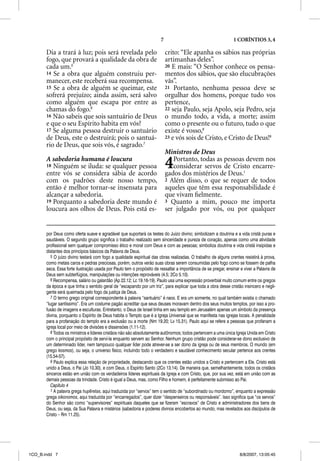 7                                        1 CORÍNTIOS 3, 4

       Dia a trará à luz; pois será revelada pelo                          crito: “Ele apanha os sábios nas próprias
       fogo, que provará a qualidade da obra de                            artimanhas deles”.
       cada um.5                                                           20 E mais: “O Senhor conhece os pensa-
       14 Se a obra que alguém construiu per-                              mentos dos sábios, que são elucubrações
       manecer, este receberá sua recompensa.                              vãs”.
       15 Se a obra de alguém se queimar, este                             21 Portanto, nenhuma pessoa deve se
       sofrerá prejuízo; ainda assim, será salvo                           orgulhar dos homens, porque tudo vos
       como alguém que escapa por entre as                                 pertence,
       chamas do fogo.6                                                    22 seja Paulo, seja Apolo, seja Pedro, seja
       16 Não sabeis que sois santuário de Deus                            o mundo todo, a vida, a morte; assim
       e que o seu Espírito habita em vós?                                 como o presente ou o futuro, tudo o que
       17 Se alguma pessoa destruir o santuário                            existe é vosso,8
       de Deus, este o destruirá; pois o santuá-                           23 e vós sois de Cristo, e Cristo de Deus!9
       rio de Deus, que sois vós, é sagrado.7
                                                                           Ministros de Deus
       A sabedoria humana é loucura
       18 Ninguém se iluda: se qualquer pessoa
       entre vós se considera sábia de acordo
                                                                           4  Portanto, todas as pessoas devem nos
                                                                              considerar servos de Cristo encarre-
                                                                           gados dos mistérios de Deus.1
       com os padrões deste nosso tempo,                                   2 Além disso, o que se requer de todos
       então é melhor tornar-se insensata para                             aqueles que têm essa responsabilidade é
       alcançar a sabedoria.                                               que vivam ﬁelmente.
       19 Porquanto a sabedoria deste mundo é                              3 Quanto a mim, pouco me importa
       loucura aos olhos de Deus. Pois está es-                            ser julgado por vós, ou por qualquer


       por Deus como oferta suave e agradável que suportará os testes do Juízo divino; simbolizam a doutrina e a vida cristã puras e
       saudáveis. O segundo grupo significa o trabalho realizado sem sinceridade e pureza de coração, apenas como uma atividade
       profissional sem qualquer compromisso ético e moral com Deus e com as pessoas; simboliza doutrina e vida cristã insípidas e
       distantes dos princípios básicos da Palavra de Deus.
          5 O juízo divino testará com fogo a qualidade espiritual das obras realizadas. O trabalho de alguns crentes resistirá à prova,
       como metais caros e pedras preciosas, porém, outros verão suas obras serem consumidas pelo fogo como se fossem de palha
       seca. Essa forte ilustração usada por Paulo tem o propósito de ressaltar a importância de se pregar, ensinar e viver a Palavra de
       Deus sem subterfúgios, manipulações ou intenções reprováveis (4.5; 2Co 5.10).
          6 Recompensa, salário ou galardão (Ap 22.12; Lc 19.16-19). Paulo usa uma expressão proverbial muito comum entre os gregos
       da época e que tinha o sentido geral de “escapando por um triz”, para explicar que toda a obra desse cristão insincero e negli-
       gente será queimada pelo fogo da justiça de Deus.
          7 O termo grego original correspondente à palavra “santuário” é naos. E era um somente, no qual também existia o chamado
       “lugar santíssimo”. Era um costume pagão acreditar que seus deuses moravam dentro dos seus muitos templos, por isso a pro-
       fusão de imagens e esculturas. Entretanto, o Deus de Israel tinha em seu templo em Jerusalém apenas um símbolo da presença
       divina, porquanto o Espírito de Deus habita o Templo que é a Igreja Universal que se manifesta nas igrejas locais. A penalidade
       para a profanação do templo era a exclusão ou a morte (Nm 19.20; Lv 15.31). Paulo aqui se refere a pessoas que profanam a
       igreja local por meio de divisões e dissensões (1.11-12).
          8 Todos os ministros e líderes cristãos não são absolutamente autônomos; todos pertencem a uma única Igreja Unida em Cristo
       com o principal propósito de serví-la enquanto servem ao Senhor. Nenhum grupo cristão pode considerar-se dono exclusivo de
       um determinado líder, nem tampouco qualquer líder pode atrever-se a ser dono da igreja ou de seus membros. O mundo (em
       grego kosmos), ou seja, o universo físico, incluindo todo o verdadeiro e saudável conhecimento secular pertence aos crentes
       (15.54-57).
          9 Paulo explica essa relação de propriedade, destacando que os crentes estão unidos a Cristo e pertencem a Ele. Cristo está
       unido a Deus, o Pai (Jo 10.30), e com Deus, o Espírito Santo (2Co 13.14). De maneira que, semelhantemente, todos os cristãos
       sinceros estão em união com os verdadeiros líderes espirituais da Igreja e com Cristo, que, por sua vez, está em união com as
       demais pessoas da trindade. Cristo é igual a Deus, mas, como Filho e homem, é perfeitamente submisso ao Pai.
          Capítulo 4
          1 A palavra grega huperetas, aqui traduzida por “servos” tem o sentido de “subordinado ou mordomo”, enquanto a expressão
       grega oikonomos, aqui traduzida por “encarregados”, quer dizer “despenseiros ou responsáveis”. Isso significa que “os servos”
       do Senhor são como “supervisores” espirituais daqueles que se fizeram “escravos” de Cristo e administradores dos bens de
       Deus, ou seja, da Sua Palavra e mistérios (sabedoria e poderes divinos encobertos ao mundo, mas revelados aos discípulos de
       Cristo – Rm 11.25).




1CO_B.indd 7                                                                                                       8/8/2007, 13:05:45
 
