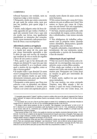 1 CORÍNTIOS 4                                                  8

      tribunal humano; em verdade, nem eu                                mundo, tanto diante de anjos como dos
      tampouco julgo a mim mesmo.                                        seres humanos.
      4 Porquanto, ainda que esteja consciente                           10 Nós somos loucos por causa de Cristo,
      de que nada há contra mim, nem por                                 todavia vós sois os sábios em Cristo! Nós
      isso me justiﬁco, pois quem julga é o                              somos os fracos por causa de Cristo,
      Senhor.2                                                           mas vós sois fortes! Vós sois respeitados,
      5 Assim, nada julgueis antes da hora de-                           contudo, nós somos desprezados!
      vida; aguardai até que venha o Senhor, o                           11 Até hoje, estamos passando fome, sede
      qual não somente trará à luz o que está                            e necessidade de roupas; somos afronta-
      em oculto nas trevas, mas igualmente                               dos e esbofeteados, e não temos morada
      manifestará as intenções dos corações.                             certa.
      Então, nesse momento, cada pessoa rece-                            12 Nos afadigamos de trabalhar ardua-
      berá de Deus a sua recompensa.3                                    mente com as próprias mãos. Quando
                                                                         somos ofendidos, abençoamos; quando
      Advertência contra a arrogância                                    perseguidos, não revidamos;
      6 Irmãos, apliquei essas verdades a mim                            13 quando caluniados, respondemos fra-
      e a Apolo por amor de vós, para que                                ternalmente. Até esse momento, somos
      por nosso intermédio aprendais a não                               considerados a escória da humanidade,
      ir além do que está escrito, de maneira                            o lixo do mundo.5
      que nenhum de vós se encha de orgulho
      a favor de um contra o outro.4                                     Admoestação de pai espiritual
      7 Pois, quem é que te faz destacado em                             14 Não vos escrevo dessa forma com a in-
      relação aos demais? E o que tens que não                           tenção de vos envergonhar, mas para vos
      tenhas recebido? E, se o recebeste, então                          advertir, como a meus ﬁlhos amados.
      qual o motivo do teu orgulho, como se                              15 Pois, ainda que venhais a ter dez mil
      não o tiveras ganho?                                               tutores em Cristo, não teríeis, entretanto,
      8 Já tendes tudo o que desejais! Já estais                         muitos pais. Porquanto em Cristo Jesus
      ricos! Conseguistes vos tornar reis, e isso,                       eu mesmo os gerei por intermédio do
      sem nós! Quisera muito eu que verda-                               Evangelho.6
      deiramente reinásseis, para que também                             16 Sendo assim, suplico-vos que sejam
      nós reinássemos convosco!                                          meus imitadores.
      9 Porquanto a mim parece que Deus nos                              17 Por esse motivo, vos estou enviando
      colocou a nós, os apóstolos, em último                             Timóteo, meu ﬁlho amado e ﬁel no
      lugar, como condenados à morte; pois                               Senhor, o qual vos trará à lembrança o
      viemos a ser como um espetáculo para o                             modo como vivo em Cristo Jesus, em


         2 A expressão grega anakrinõ (“julgado”) significa um exame ou análise crítica que se faz antes do julgamento final. Paulo se
      sentia “justificado” em relação à obra que realizava. Quanto à sua salvação, contudo, a “justificação” é dom de Deus mediante
      a fé (Rm 5.1).
         3 A “hora devida” tem a ver com o Dia em que Deus julgará os crentes (3.13), manifestará as mais profundas intenções do
      coração (Sl 19.12; 139.23,24; Rm 2.16; Hb 4.12,13) e concederá galardões aos fiéis (15.58; Hb 6.10).
         4 Os antigos e sábios rabinos gostavam de citar um provérbio: “Não ultrapasses o que está escrito” (Jr 9.24; Is 5.21; Sl
      94.11). Devemos ter um conceito da humanidade a partir das Escrituras (4.18,19; 5.2; 8.1; 13.4), considerando as limitações
      do ser humano caído (Gn 3), e lembrando que a arrogância (altivez, orgulho, soberba, empáfia) é a principal causa dos
      desentendimentos, divórcios e divisões.
         5 Paulo escreve de Éfeso (15.32; 16.8,9), e faz questão de mencionar que trabalhou duramente (fabricando tendas – At 18.3;
      20.34,35; 1Co 9.6,18) com o objetivo de não depender financeiramente de ninguém para ensinar o Evangelho. Paulo pagou para
      abençoar e pregar a Salvação, e recebeu injúrias e perseguições, sem revidar ou vingar-se (Mt 5.44). Os gregos desprezavam
      qualquer trabalho manual e o relegavam aos escravos (1Ts 2.9; 2Ts 3.8).
         6 Todo pai deve estabelecer limites para seus filhos e admoestá-los, sempre que necessário, perseverantemente em amor
      (Ef 6.4). Paulo usa a expressão grega “paidagogos”, aqui traduzida por “tutores”, pois se referia ao serviço de alguns escravos,
      encarregados de acompanhar os rapazes até à escola e supervisionarem seu aprendizado e educação (Gl 3.24). Paulo usa o
      direito de um pai fiel ao Senhor para pedir que seus filhos imitem seu comportamento e caráter (11.1; 1Ts 1.6).




1CO_B.indd 8                                                                                                       8/8/2007, 13:05:45
 