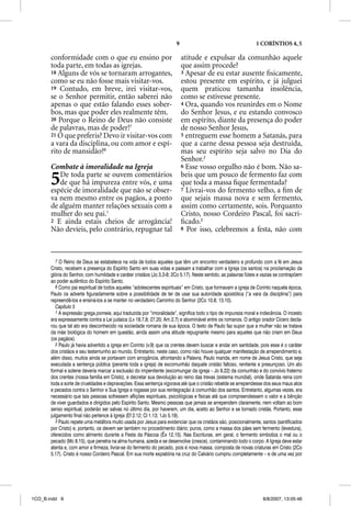 9                                        1 CORÍNTIOS 4, 5

       conformidade com o que eu ensino por                                atitude e expulsar da comunhão aquele
       toda parte, em todas as igrejas.                                    que assim procede?
       18 Alguns de vós se tornaram arrogantes,                            3 Apesar de eu estar ausente ﬁsicamente,
       como se eu não fosse mais visitar-vos.                              estou presente em espírito, e já julguei
       19 Contudo, em breve, irei visitar-vos,                             quem praticou tamanha insolência,
       se o Senhor permitir, então saberei não                             como se estivesse presente.
       apenas o que estão falando esses sober-                             4 Ora, quando vos reunirdes em o Nome
       bos, mas que poder eles realmente têm.                              do Senhor Jesus, e eu estando convosco
       20 Porque o Reino de Deus não consiste                              em espírito, diante da presença do poder
       de palavras, mas de poder!7                                         de nosso Senhor Jesus,
       21 O que preferis? Devo ir visitar-vos com                          5 entreguem esse homem a Satanás, para
       a vara da disciplina, ou com amor e espí-                           que a carne dessa pessoa seja destruída,
       rito de mansidão?8                                                  mas seu espírito seja salvo no Dia do
                                                                           Senhor.2
       Combate à imoralidade na Igreja                                     6 Esse vosso orgulho não é bom. Não sa-


       5  De toda parte se ouvem comentários
          de que há impureza entre vós, e uma
       espécie de imoralidade que não se obser-
                                                                           beis que um pouco de fermento faz com
                                                                           que toda a massa ﬁque fermentada?
                                                                           7 Livrai-vos do fermento velho, a ﬁm de
       va nem mesmo entre os pagãos, a ponto                               que sejais massa nova e sem fermento,
       de alguém manter relações sexuais com a                             assim como certamente, sois. Porquanto
       mulher do seu pai.1                                                 Cristo, nosso Cordeiro Pascal, foi sacri-
       2 E ainda estais cheios de arrogância!                              ﬁcado.3
       Não devíeis, pelo contrário, repugnar tal                           8 Por isso, celebremos a festa, não com




          7 O Reino de Deus se estabelece na vida de todos aqueles que têm um encontro verdadeiro e profundo com a fé em Jesus
       Cristo, recebem a presença do Espírito Santo em suas vidas e passam a trabalhar com a Igreja (os santos) na proclamação da
       glória do Senhor, com humildade e caráter cristãos (Jo 3.3-8; 2Co 5.17). Neste sentido, as palavras fúteis e vazias se contrapõem
       ao poder autêntico do Espírito Santo.
          8 Como pai espiritual de todos aqueles “adolescentes espirituais” em Cristo, que formavam a igreja de Corinto naquela época,
       Paulo os adverte figuradamente sobre a possibilidade de ter de usar sua autoridade apostólica (“a vara da disciplina”) para
       repreendê-los e ensiná-los a se manter no verdadeiro Caminho do Senhor (2Co 10.8; 13.10).
          Capítulo 5
          1 A expressão grega porneia, aqui traduzida por “imoralidade”, significa todo o tipo de impureza moral e indecência. O incesto
       era expressamente contra a Lei judaica (Lv 18.7,8; 27.20; Am 2.7) e abominável entre os romanos. O antigo orador Cícero decla-
       rou que tal ato era desconhecido na sociedade romana de sua época. O texto de Paulo faz supor que a mulher não se tratava
       da mãe biológica do homem em questão, ainda assim uma atitude repugnante mesmo para aqueles que não criam em Deus
       (os pagãos).
          2 Paulo já havia advertido a igreja em Corinto (v.9) que os crentes devem buscar e andar em santidade, pois esse é o caráter
       dos cristãos e seu testemunho ao mundo. Entretanto, neste caso, como não houve qualquer manifestação de arrependimento e,
       além disso, muitos ainda se portavam com arrogância, afrontando a Palavra, Paulo manda, em nome de Jesus Cristo, que seja
       executada a sentença pública (perante toda a igreja) de excomunhão daquele cristão faltoso, renitente e presunçoso. Um ato
       formal e solene deveria marcar a exclusão do impenitente (excomungar da igreja – Jo 9.22) da comunhão e do convívio fraterno
       dos crentes (nossa família em Cristo), e decretar sua devolução ao reino das trevas (sistema mundial), onde Satanás reina com
       toda a sorte de crueldades e depravações. Essa sentença vigorava até que o cristão rebelde se arrependesse dos seus maus atos
       e pecados contra o Senhor e Sua Igreja e rogasse por sua reintegração à comunhão dos santos. Entretanto, algumas vezes, era
       necessário que tais pessoas sofressem aflições espirituais, psicológicas e físicas até que compreendessem o valor e a bênção
       de viver guardados e dirigidos pelo Espírito Santo. Mesmo pessoas que jamais se arrependem claramente, nem voltam ao bom
       senso espiritual, poderão ser salvas no último dia, por haverem, um dia, aceito ao Senhor e se tornado cristãs. Portanto, esse
       julgamento final não pertence à Igreja (Ef 2.12; Cl 1.13; 1Jo 5.19).
          3 Paulo repete uma metáfora muito usada por Jesus para evidenciar que os cristãos são, posicionalmente, santos (santificados
       por Cristo) e, portanto, os devem ser também no procedimento diário; puros, como a massa dos pães sem fermento (levedura),
       oferecidos como alimento durante a Festa da Páscoa (Êx 12.15). Nas Escrituras, em geral, o fermento simboliza o mal ou o
       pecado (Mc 8.15), que penetra na alma humana, azeda e se desenvolve (cresce), contaminando todo o corpo. A Igreja deve estar
       atenta e, com amor e firmeza, livrar-se do fermento do pecado, pois é nova massa, composta de novas criaturas em Cristo (2Co
       5.17). Cristo é nosso Cordeiro Pascal. Em sua morte expiatória na cruz do Calvário cumpriu completamente – e de uma vez por




1CO_B.indd 9                                                                                                       8/8/2007, 13:05:46
 