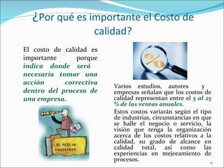 ¿Por qué es importante el Costo de
                     calidad?
El costo de calidad es
importante      porque
indica donde será
necesaria tomar una
acción      correctiva
                         Varios estudios, autores         y
dentro del proceso de    empresas señalan que los costos de
una empresa.             calidad representan entre el 5 al 25
                         % de las ventas anuales.
                         Estos costos variarán según el tipo
                         de industrias, circunstancias en que
                         se halle el negocio o servicio, la
                         visión que tenga la organización
                         acerca de los costos relativos a la
                         calidad, su grado de alcance en
                         calidad total, así como las
                         experiencias en mejoramiento de
                         procesos.                           12
 