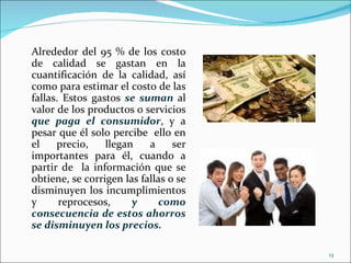 Alrededor del 95 % de los costo
de calidad se gastan en la
cuantificación de la calidad, así
como para estimar el costo de las
fallas. Estos gastos se suman al
valor de los productos o servicios
que paga el consumidor, y a
pesar que él solo percibe ello en
el    precio,    llegan    a     ser
importantes para él, cuando a
partir de la información que se
obtiene, se corrigen las fallas o se
disminuyen los incumplimientos
y      reprocesos,     y      como
consecuencia de estos ahorros
se disminuyen los precios.

                                       13
 
