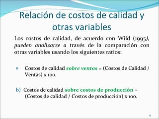 Relación de costos de calidad y
            otras variables
Los costos de calidad, de acuerdo con Wild (1995),
pueden analizarse a través de la comparación con
otras variables usando los siguientes ratios:

u    Costos de calidad sobre ventas = (Costos de Calidad /
     Ventas) x 100.

b) Costos de calidad sobre costos de producción =
   (Costos de calidad / Costos de producción) x 100.


                                                         15
 