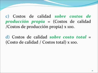 c) Costos de calidad sobre costos de
producción propia = (Costos de calidad
/Costos de producción propia) x 100.

d) Costos de calidad sobre costo total =
(Costo de calidad / Costos total) x 100.




                                           16
 