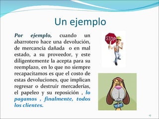 Un ejemplo
Por ejemplo, cuando un
abarrotero hace una devolución,
de mercancía dañada o en mal
estado, a su proveedor, y este
diligentemente la acepta para su
reemplazo, en lo que no siempre
recapacitamos es que el costo de
estas devoluciones, que implican
regresar o destruir mercaderías,
el papeleo y su reposición , lo
pagamos , finalmente, todos
los clientes.
                                   17
 
