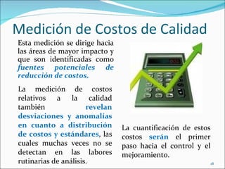 Medición de Costos de Calidad
Esta medición se dirige hacia
las áreas de mayor impacto y
que son identificadas como
fuentes potenciales de
reducción de costos.
La medición de costos
relativos a la calidad
también               revelan
desviaciones y anomalías
en cuanto a distribución        La cuantificación de estos
de costos y estándares, las     costos serán el primer
cuales muchas veces no se       paso hacia el control y el
detectan en las labores         mejoramiento.
rutinarias de análisis.                                      18
 
