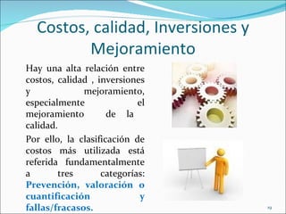 Costos, calidad, Inversiones y
         Mejoramiento
Hay una alta relación entre
costos, calidad , inversiones
y             mejoramiento,
especialmente               el
mejoramiento         de la
calidad.
Por ello, la clasificación de
costos más utilizada está
referida fundamentalmente
a       tres       categorías:
Prevención, valoración o
cuantificación               y
fallas/fracasos.                   19
 