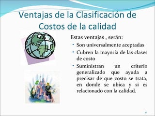 Ventajas de la Clasificación de
    Costos de la calidad
             Estas ventajas , serán:
              • Son universalmente aceptadas
              • Cubren la mayoría de las clases
                de costo
              • Suministran      un      criterio
                generalizado que ayuda a
                precisar de que costo se trata,
                en donde se ubica y si es
                relacionado con la calidad.



                                               20
 