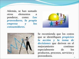 Además, se han sumado
otros    elementos   a
ponderar, como: Los
proveedores, la propia
empresa       y    los
consumidores.

                         Se recomienda que los costos
                         que se identifiquen propicien
                         la acción y la toma de
                         decisiones que deriven en el
                         mejoramiento          continuo
                         especialmente       de       los
                         productos, procesos, servicios y
                         proveedores.                     21
 