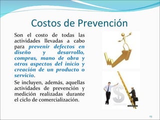Costos de Prevención
Son el costo de todas las
actividades llevadas a cabo
para prevenir defectos en
diseño        y    desarrollo,
compras, mano de obra y
otros aspectos del inicio y
creación de un producto o
servicio.
Se incluyen, además, aquellas
actividades de prevención y
medición realizadas durante
el ciclo de comercialización.

                                 23
 