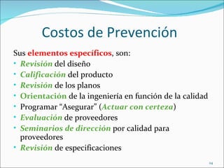 Costos de Prevención
Sus elementos específicos, son:
• Revisión del diseño
• Calificación del producto
• Revisión de los planos
• Orientación de la ingeniería en función de la calidad
• Programar “Asegurar” (Actuar con certeza)
• Evaluación de proveedores
• Seminarios de dirección por calidad para
  proveedores
• Revisión de especificaciones
                                                          24
 