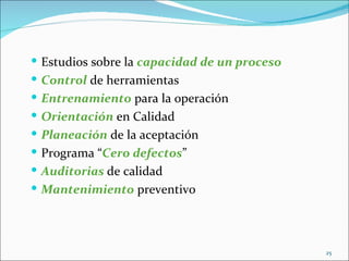  Estudios sobre la capacidad de un proceso
 Control de herramientas
 Entrenamiento para la operación
 Orientación en Calidad
 Planeación de la aceptación
 Programa “Cero defectos”
 Auditorias de calidad
 Mantenimiento preventivo




                                              25
 