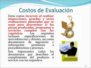 Costos de Evaluación
Estos costos incurren al realizar
inspecciones, pruebas y otras
evaluaciones planeadas que se
usan para determinar si las
piezas producidas, programas o
servicios cumplen con los
requisitos.       Los     requisitos
incluyen     especificaciones     de
mercadotecnia y clientes, así como
documentos de ingeniería e
información        pertinente      a
procedimientos y procesos.
Son     importantes     todos    los
documentos que describen el
cumplimiento del producto o
servicio con los requisitos.
                                       28
 