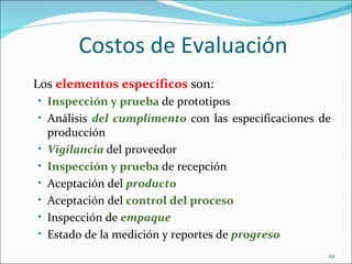 Costos de Evaluación
Los elementos específicos son:
• Inspección y prueba de prototipos
• Análisis del cumplimento con las especificaciones de
    producción
•   Vigilancia del proveedor
•   Inspección y prueba de recepción
•   Aceptación del producto
•   Aceptación del control del proceso
•   Inspección de empaque
•   Estado de la medición y reportes de progreso
                                                     29
 